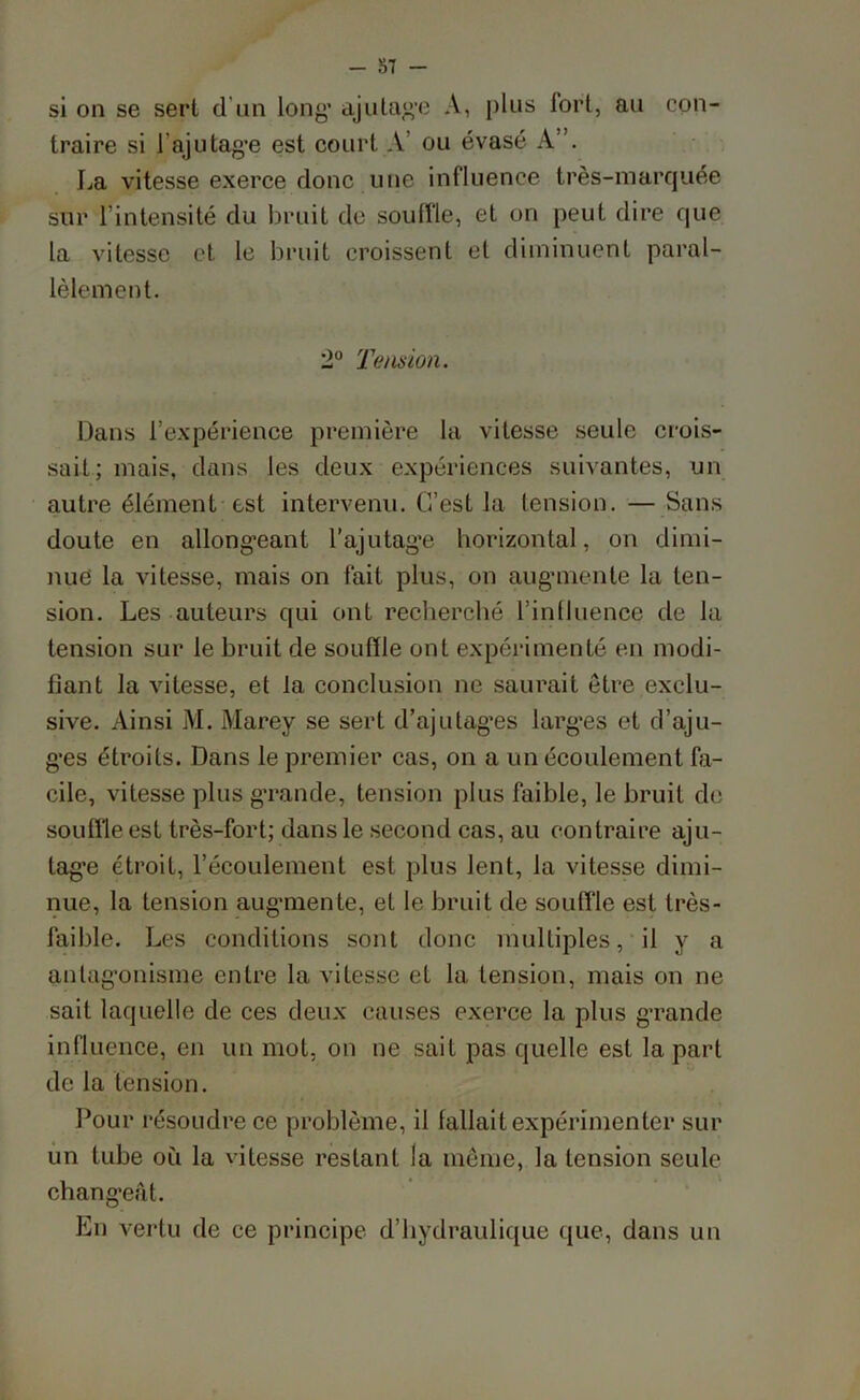 si on se sert d'un long’ ajutage A, plus tort, ail con- traire si 1 ajutage est court A ou évasé A”. La vitesse exerce donc une influence très-marquée sur l’intensité du bruit de souffle, et on peut dire que la vitesse et le bruit croissent et diminuent paral- lèlement. 2° Tension. Dans l’expérience première la vitesse seule crois- sait; mais, dans les deux expériences suivantes, un autre élément est intervenu. C’est la tension. — Sans doute en allongeant l’ajutage horizontal, on dimi- nue la vitesse, mais on fait plus, on augmente la ten- sion. Les auteurs qui ont recherché l’influence de la tension sur le bruit de souffle ont expérimenté en modi- fiant la vitesse, et la conclusion ne saurait être exclu- sive. Ainsi M. Marey se sert d’ajutag’es larges et d’ajli- ges étroits. Dans le premier cas, on a un écoulement fa- cile, vitesse plus grande, tension plus faible, le bruit de souffle est très-fort; dans le second cas, au contraire aju- tage étroit, l’écoulement est plus lent, la vitesse dimi- nue, la tension augmente, et le bruit de souffle est très- faible. Les conditions sont donc multiples, il y a antagonisme entre la vitesse et la tension, mais on ne sait laquelle de ces deux causes exerce la plus grande influence, en un mot, on ne sait pas quelle est la part de la tension. Pour résoudre ce problème, il fallait expérimenter sur un tube où la vitesse restant la même, la tension seule changeât. En vertu de ce principe d’hydraulique que, dans un