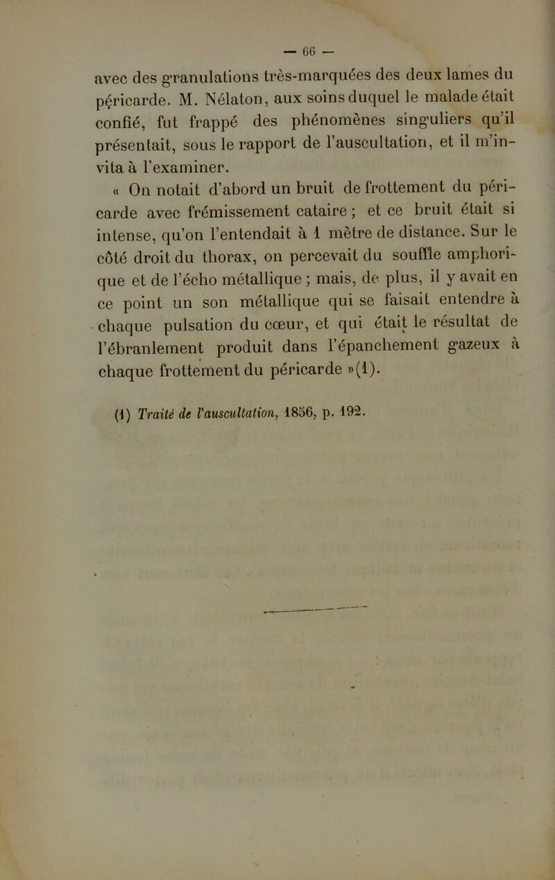 avec des g’ranulations très-marquées des deux lames du pçriearde. M. Nélaton, aux soins duquel le malade était confié, fut frappé des phénomènes singuliers qu’il présentait, sous le rapport de 1 auscultation, et il m in- vita à l’examiner. « On notait d’abord un bruit de frottement du péri- carde avec frémissement cataire ; et ce bruit était si intense, qu’on l’entendait à 1 mètre de distance. Sur le côté droit du thorax, on percevait du souffle amphori- que et de l’écho métallique ; mais, de plus, il y avait en ce point un son métallique qui se faisait entendre à chaque pulsation du cœur, et qui était le résultat de l’ébranlement produit dans l’épanchement gazeux à chaque frottement du péricarde »(1).