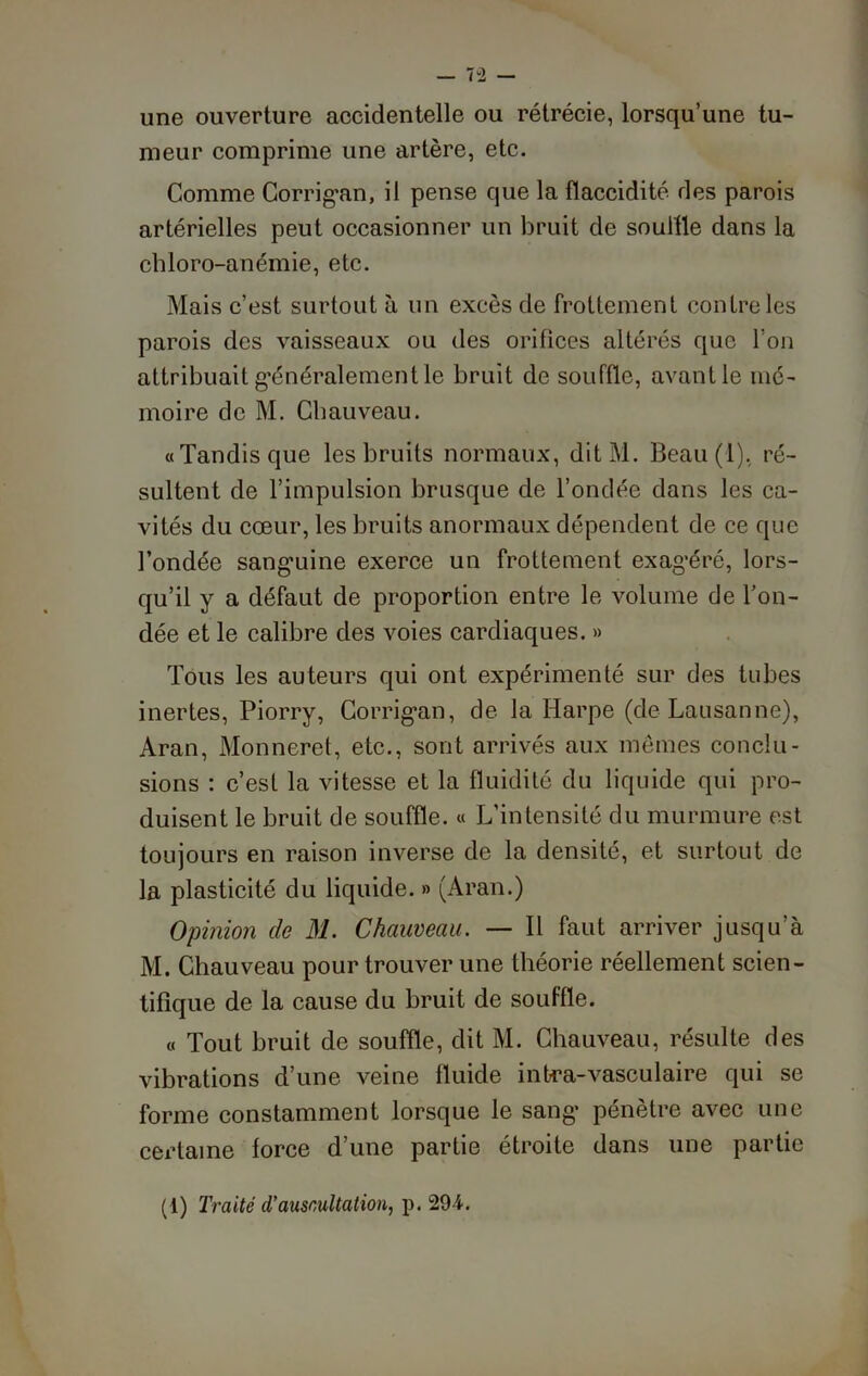 une ouverture accidentelle ou rétrécie, lorsqu’une tu- meur comprime une artère, etc. Comme Corrigan, il pense que la flaccidité des parois artérielles peut occasionner un bruit de souffle dans la chloro-anémie, etc. Mais c’est surtout à un excès de frottement contre les parois des vaisseaux ou des orifices altérés que l’on attribuait généralement le bruit de souffle, avant le mé- moire de M. Chauveau. «Tandis que les bruits normaux, ditM. Beau (1), ré- sultent de l’impulsion brusque de l’ondée dans les ca- vités du cœur, les bruits anormaux dépendent de ce que l’ondée sang’uine exerce un frottement exagéré, lors- qu’il y a défaut de proportion entre le volume de bon- dée et le calibre des voies cardiaques. » Tous les auteurs qui ont expérimenté sur des tubes inertes, Piorry, Corrigan, de la Harpe (de Lausanne), Aran, Monneret, etc., sont arrivés aux mêmes conclu- sions : c’est la vitesse et la fluidité du liquide qui pro- duisent le bruit de souffle. « L’intensité du murmure est toujours en raison inverse de la densité, et surtout de la plasticité du liquide. » (Aran.) Opinion de 31. Chauveau. — Il faut arriver jusqu’à M. Chauveau pour trouver une théorie réellement scien- tifique de la cause du bruit de souffle. « Tout bruit de souffle, dit M. Chauveau, résulte des vibrations d’une veine fluide intra-vasculaire qui se forme constamment lorsque le sang pénètre avec une certaine force d’une partie étroite dans une partie (1) Traité d’auscultation, p. 294.