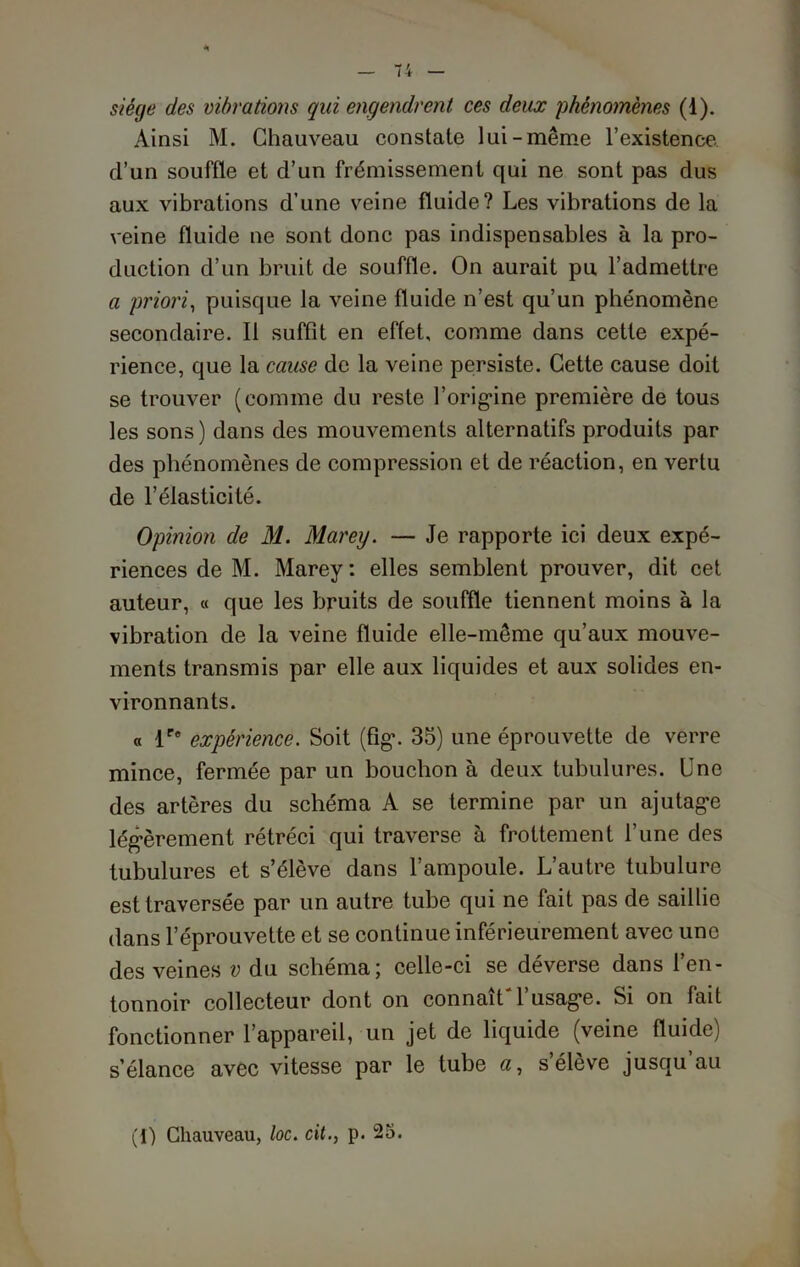 siège des vibrations qui engendrent ces deux phénomènes (d). Ainsi M. Chauveau constate lui-même l’existence d’un souffle et d’un frémissement qui ne sont pas dus aux vibrations d’une veine fluide? Les vibrations de la veine fluide ne sont donc pas indispensables à la pro- duction d’un bruit de souffle. On aurait pu l’admettre a priori, puisque la veine fluide n’est qu’un phénomène secondaire. Il suffît en effet, comme dans cette expé- rience, que la cause de la veine persiste. Cette cause doit se trouver (comme du reste l'origine première de tous les sons) dans des mouvements alternatifs produits par des phénomènes de compression et de réaction, en vertu de l’élasticité. Opinion de M. Marey. — Je rapporte ici deux expé- riences de M. Marey: elles semblent prouver, dit cet auteur, « que les bruits de souffle tiennent moins à la vibration de la veine fluide elle-même qu’aux mouve- ments transmis par elle aux liquides et aux solides en- vironnants. « lr° expérience. Soit (fig\ 35) une éprouvette de verre mince, fermée par un bouchon à deux tubulures. Une des artères du schéma A se termine par un ajutage légèrement rétréci qui traverse à frottement l’une des tubulures et s’élève dans l’ampoule. L’autre tubulure est traversée par un autre tube qui ne fait pas de saillie dans l’éprouvette et se continue inférieurement avec une des veines v du schéma; celle-ci se déverse dans l’en- tonnoir collecteur dont on connaît'l’usage. Si on fait fonctionner l’appareil, un jet de liquide (veine fluide) s’élance avec vitesse par le tube «, s’élève jusqu’au