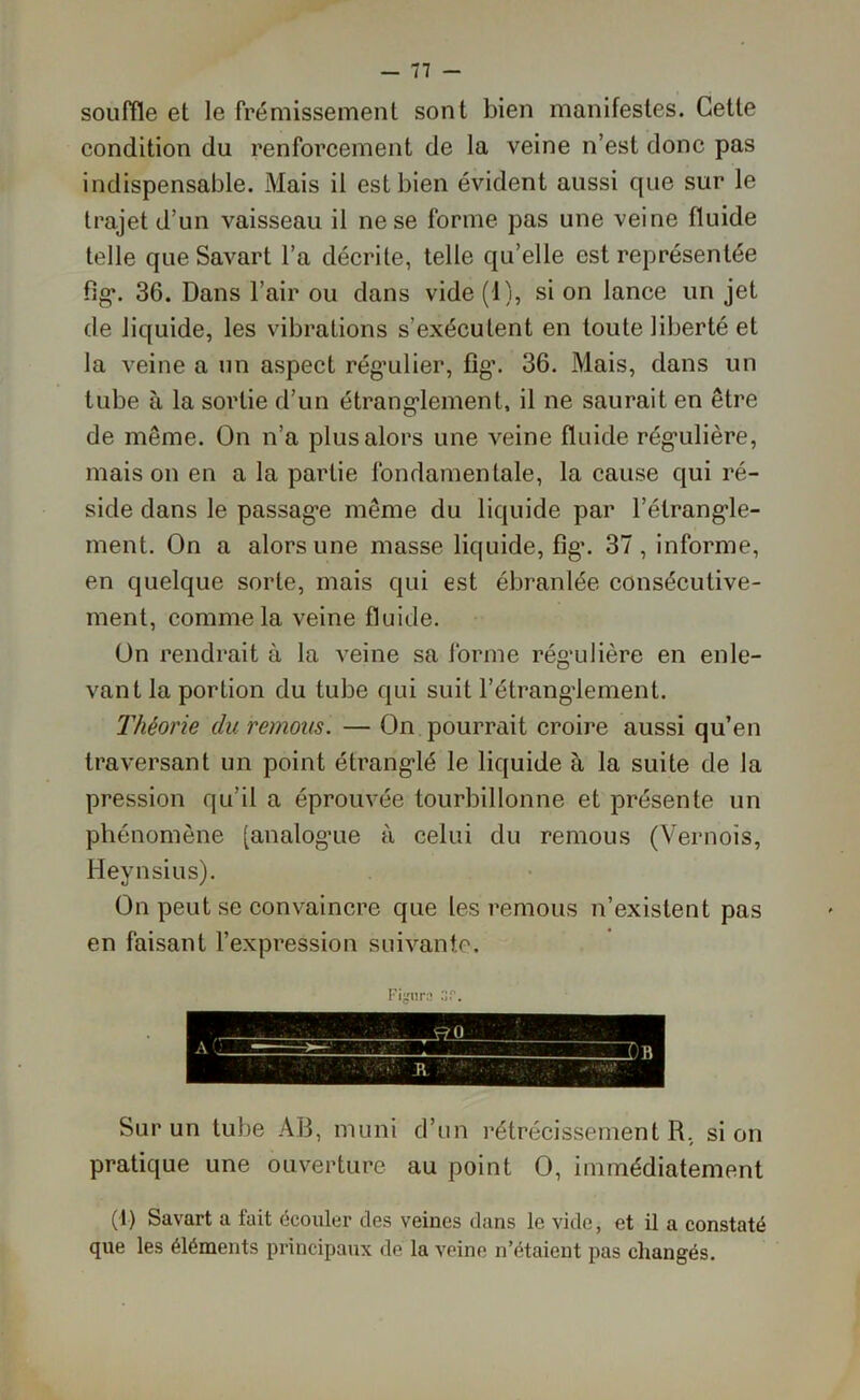 souffle et le frémissement sont bien manifestes. Cette condition du renforcement de la veine n’est donc pas indispensable. Mais il est bien évident aussi que sur le trajet d’un vaisseau il ne se forme pas une veine fluide telle que Savart l’a décrite, telle qu’elle est représentée fig. 36. Dans l’air ou dans vide (1), si on lance un jet de liquide, les vibrations s’exécutent en toute liberté et la veine a un aspect régulier, fig\ 36. Mais, dans un tube à la sortie d’un étranglement, il ne saurait en être de même. On n’a plus alors une veine fluide régulière, maison en a la partie fondamentale, la cause qui ré- side dans le passage même du liquide par l’étrangle- ment. On a alors une masse liquide, fig. 37, informe, en quelque sorte, mais qui est ébranlée consécutive- ment, comme la veine fluide. On rendrait à la veine sa forme régulière en enle- vant la portion du tube qui suit l’étranglement. Théorie du remous. — On pourrait croire aussi qu’en traversant un point étranglé le liquide à la suite de la pression qu’il a éprouvée tourbillonne et présente un phénomène [analogue à celui du remous (Vernois, Heynsius). On peut se convaincre que les remous n’existent pas en faisant l’expression suivante. Figura Sur un tube AD, muni d’un rétrécissement R, si on pratique une ouverture au point O, immédiatement (1) Savart a fait écouler des veines dans le vide, et il a constaté que les éléments principaux de la veine n’étaient pas changés.