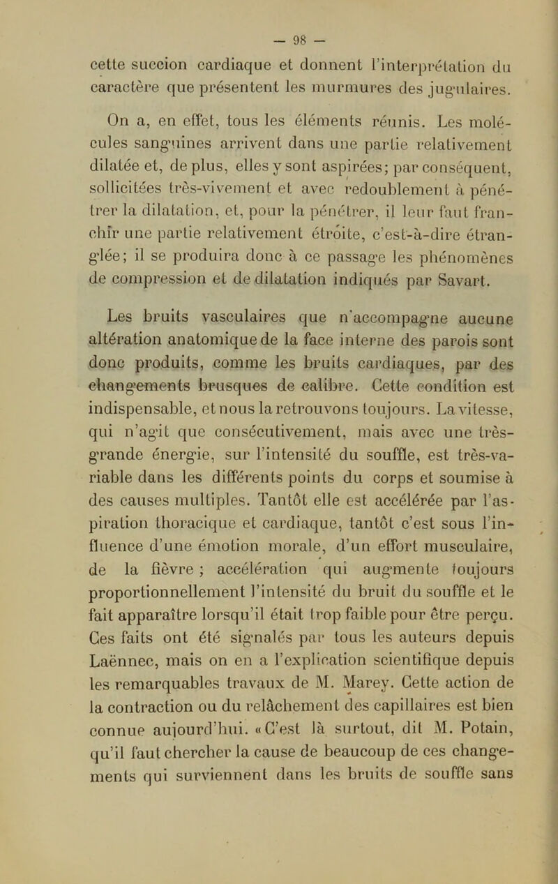 cette succion cardiaque et donnent l’interprétation du caractère que présentent les murmures des jugulaires. On a, en effet, tous les éléments réunis. Les molé- cules sanguines arrivent dans une partie relativement dilatée et, déplus, elles y sont aspirées; par conséquent, sollicitées très-vivement et avec redoublement à péné- trer la dilatation, et, pour la pénétrer, il leur faut fran- chir une partie relativement étroite, c’est-à-dire étran- glée; il se produira donc à ce passage les phénomènes de compression et de dilatation indiqués par Savart. Les bruits vasculaires que n'accompagne aucune altération anatomique de la face interne des parois sont donc produits, comme les bruits cardiaques, par des changements brusques de calibre. Cette condition est indispensable, et nous la retrouvons toujours. La vitesse, qui n’agit que consécutivement, mais avec une très- grande énergde, sur l'intensité du souffle, est très-va- riable dans les différents points du corps et soumise à des causes multiples. Tantôt elle est accélérée par l’as- piration thoracique et cardiaque, tantôt c’est sous l’in- fluence d’une émotion morale, d’un effort musculaire, de la fièvre ; accélération qui augmente toujours proportionnellement l’intensité du bruit du souffle et le fait apparaître lorsqu’il était trop faible pour être perçu. Ces faits ont été signalés par tous les auteurs depuis Laënnec, mais on en a l’explication scientifique depuis les remarquables travaux de M. Marey. Cette action de la contraction ou du relâchement des capillaires est bien connue aujourd’hui. «C’est là surtout, dit M. Potain, qu’il faut chercher la cause de beaucoup de ces change- ments qui surviennent dans les bruits de souffle sans