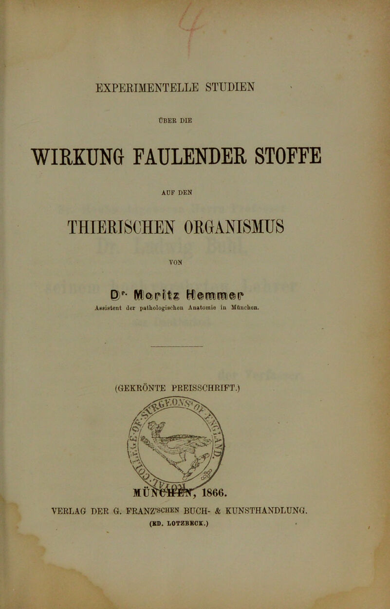 EXPERIMENTELLE STUDIEN ÜBER DIE WIRKUNG FAULENDER STOFFE AUF DEN THIERISCHEN ORGANISMUS VON Dp Moritz Wemmor Assistent der pathologischen Anatomie in München. (GEKRÖNTE PREISSCHRIFT.) VERLAG DER G. FRANZ/schen BUCH- & KUNSTHANDLUNG. (ED. LOTZBKCK.)