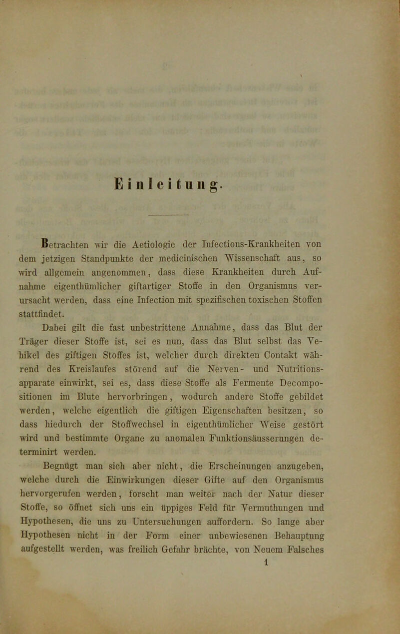 Einleitung. Betrachten wir die Aetiologie der Infections-Krankhciten von dem jetzigen Standpunkte der medicinischen Wissenschaft aus, so wird allgemein angenommen, dass diese Krankheiten durch Auf- nahme eigentümlicher giftartiger Stoffe in den Organismus ver- ursacht werden, dass eine Infection mit spezifischen toxischen Stoffen stattfindet. Dabei gilt die fast unbestrittene Annahme, dass das Blut der Träger dieser Stoffe ist, sei es nun, dass das Blut selbst das Ve- hikel des giftigen Stoffes ist, welcher durch direkten Contakt wäh- rend des Kreislaufes störend auf die Nerven- und Nutritions- apparate einwirkt, sei es, dass diese Stoffe als Fermente Decompo- sitionen im Blute hervorbringen, wodurch andere Stoffe gebildet werden, welche eigentlich die giftigen Eigenschaften besitzen, so dass hiedurch der Stoffwechsel in cigenthümlicher Weise gestört wird und bestimmte Organe zu anomalen Funktionsäusserungen de- terminirt werden. Begnügt man sich aber nicht, die Erscheinungen anzugeben, welche durch die Einwirkungen dieser Gifte auf den Organismus hervorgerufen werden, forscht man weiter nach der Natur dieser Stoffe, so öffnet sich uns ein üppiges Feld für Vermuthungen und Hypothesen, die uns zu Untersuchungen auffordern. So lange aber Hypothesen nicht in der Form einer unbewiesenen Behauptung aufgestellt werden, was freilich Gefahr brächte, von Neuem Falsches