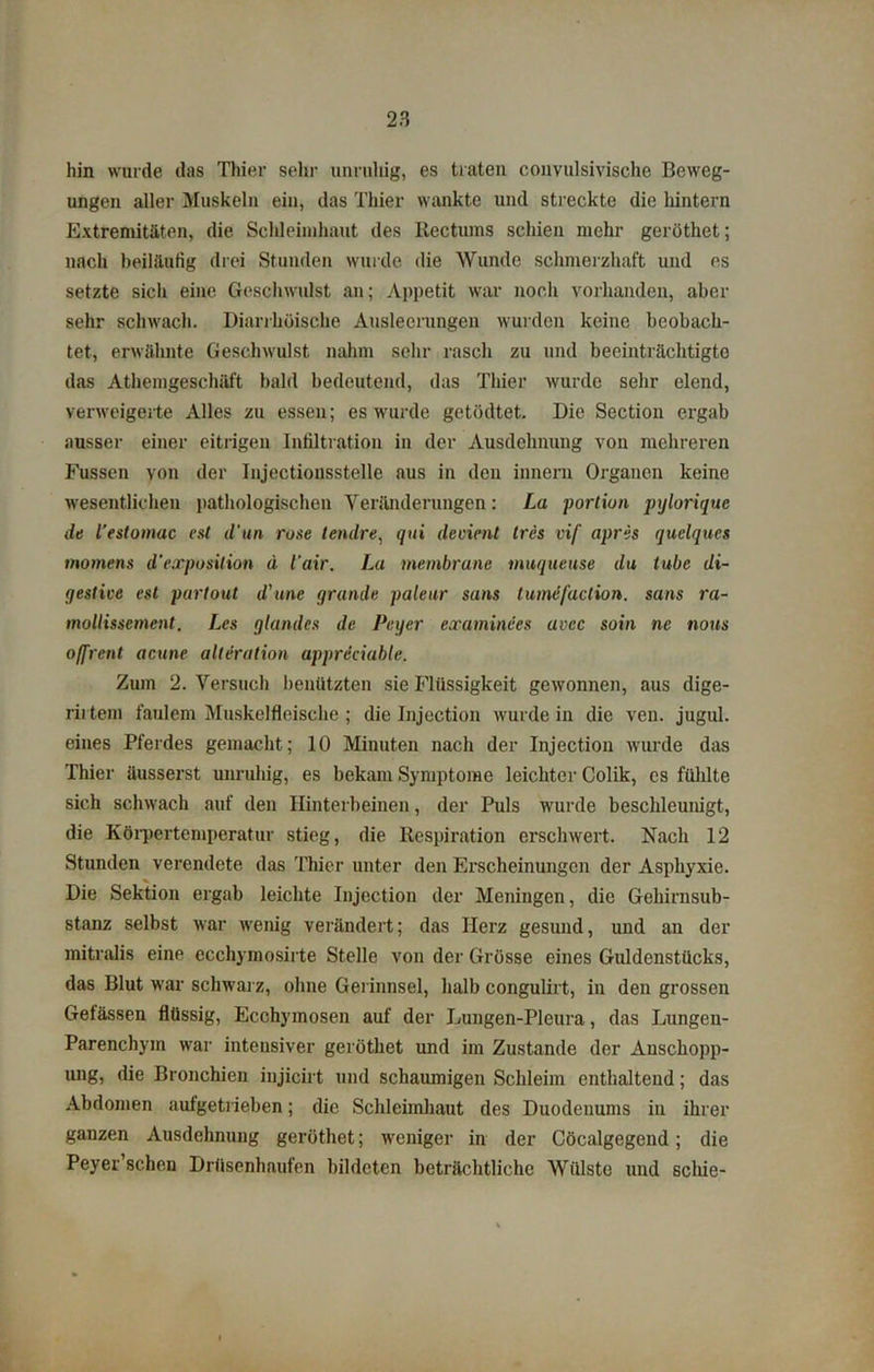 hin wurde das Thier sehr unruhig, es traten convulsivische Beweg- ungen aller Muskeln ein, das Thier wankte und streckte die hintern Extremitäten, die Schleimhaut des Rectums schien mehr geröthet; nach beiläufig drei Stunden wurde die Wunde schmerzhaft und es setzte sich eine Geschwulst an; Appetit war noch vorhanden, aber sehr schwach. Diarrhöische Ausleerungen wurden keine beobach- tet, erwähnte Geschwulst nahm sehr rasch zu und beeinträchtigte das Athemgeschäft bald bedeutend, das Thier wurde sehr elend, verweigerte Alles zu essen; es wurde getödtet. Die Section ergab ausser einer eitrigen Infiltration in der Ausdehnung von mehreren Fussen Yon der Injectiousstelle aus in den innern Organen keine wesentlichen pathologischen Veränderungen: La portiun pylorique de L’estomac est d'un rose lendre, qui devient tres vif apris quelques momens d'exposition d iair. La membrane muqueuse du tube di- gestive est partout d'une gründe paleur sans tumefaclion. sans ra- mollissement. Les glandcs de Peyer examinees avcc soin ne nous offrent acune alteration appreciable. Zum 2. Versuch benützten sie Flüssigkeit gewonnen, aus dige- rirtem faulem Muskelfleische ; die Injection wurde in die ven. jugul. eines Pferdes gemacht; 10 Minuten nach der Injection wurde das Thier üusserst unruhig, es bekam Symptome leichter Colik, cs fühlte sich schwach auf den Hinterbeinen, der Puls wurde beschleunigt, die Körpertemperatur stieg, die Respiration erschwert. Nach 12 Stunden verendete das Thier unter den Erscheinungen der Asphyxie. Die Sektion ergab leichte Injection der Meningen, die Gehirnsub- stanz selbst war wenig verändert; das Herz gesund, und an der mitralis eine ecchymosirte Stelle von der Grösse eines Guldenstücks, das Blut war schwarz, ohne Gerinnsel, halb congulirt, in den grossen Gelassen flüssig, Ecchymosen auf der Lungen-Pleura, das Lungen- parenchym war intensiver geröthet und im Zustande der Anschopp- ung, die Bronchien iujicirt und schaumigen Schleim enthaltend; das Abdomen aufgetrieben; die Schleimhaut des Duodenums in ihrer ganzen Ausdehnung geröthet; weniger in der Cöcalgegcnd; die Peyer scheu Drüsenhaufen bildeten beträchtliche Wülste und seine-
