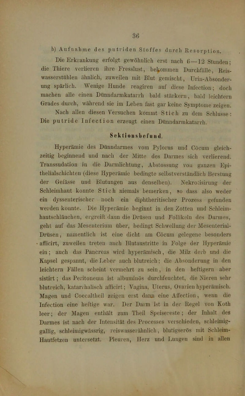 b) Aufnahme des putriden Stoffes durch Resorption. Die Erkrankung erfolgt gewöhnlich erst nach 6 — 12 Stunden; die Thiere verlieren ihre Fresslust, bekommen Durchfälle, Reis- wasserstühlen ähnlich, zuweilen mit Blut gemischt, Urin-Absonder- ung spärlich. Wenige Hunde reagiren auf diese Infection; doch machen alle einen Dünndarmkatarrh bald stärkern, bald leichtern Grades durch, während sie im Leben fast gar keine Symptome zeigen. Nach allen diesen Versuchen kommt Stich zu dem Schlüsse: Die putride Infection erzeugt einen Dünndarmkatarrh. Sektionsbefii ml. Hyperämie des Dünndarmes vom Pylorus und Cücum gleich- zeitig beginnend und nach der Mitte des Darmes sich verlierend. Transsudation in die Darmlichtung, Abslossung von ganzen Epi- thelialschichten (diese Hyperämie bedingte selbstverständlich Berstuug der Gelasse und Blutungen aus denselben). Nekrotisinxng der Schleimhaut konnte Stich niemals bemerken, so dass also weder ein dyssenterischer noch ein diphtheritischer Prozess gefunden werden konnte. Die Hyperämie beginnt in den Zotten und Schleim- hautschläuchen, ergreift dann die Drüsen und Follikeln des Darmes, geht auf das Mesenterium über, bedingt Schwellung der Mesenterial- Drüsen, namentlich ist eine dicht am Cöcum gelegene besonders * afl'icirt, zuweilen treten auch Blutaustritte in Folge der Hyperämie ein; auch das Pancrcas wird hyperämisch, die Milz derb und die Kapsel gespannt, die Leber auch blutreich; die Absonderung in den leichtern Fällen scheint vermehrt zu sein, in den heftigem aber sistirt; das Peritoneum ist ulbuminös durchfeuchtet, die Nieren sehr blutreich, katarrhalisch afl'icirt; Vagina, Uterus, Ovarien hyperämisch. Magen und Coecaltheil zeigen erst dann eine Affection, wenn die Infection eine heftige war. Der Darm ist in der Regel von Koth leer; der Magen enthält zum Theil Speisereste; der Inhalt des Darmes ist nach der Intensität des Processes verschieden, schleimig- gallig, schleimigwässrig, reiswasserähnlich, blutigserös mit Schleim- Hautfetzen untersetzt. Pleuren, Herz und Lungen sind in allen