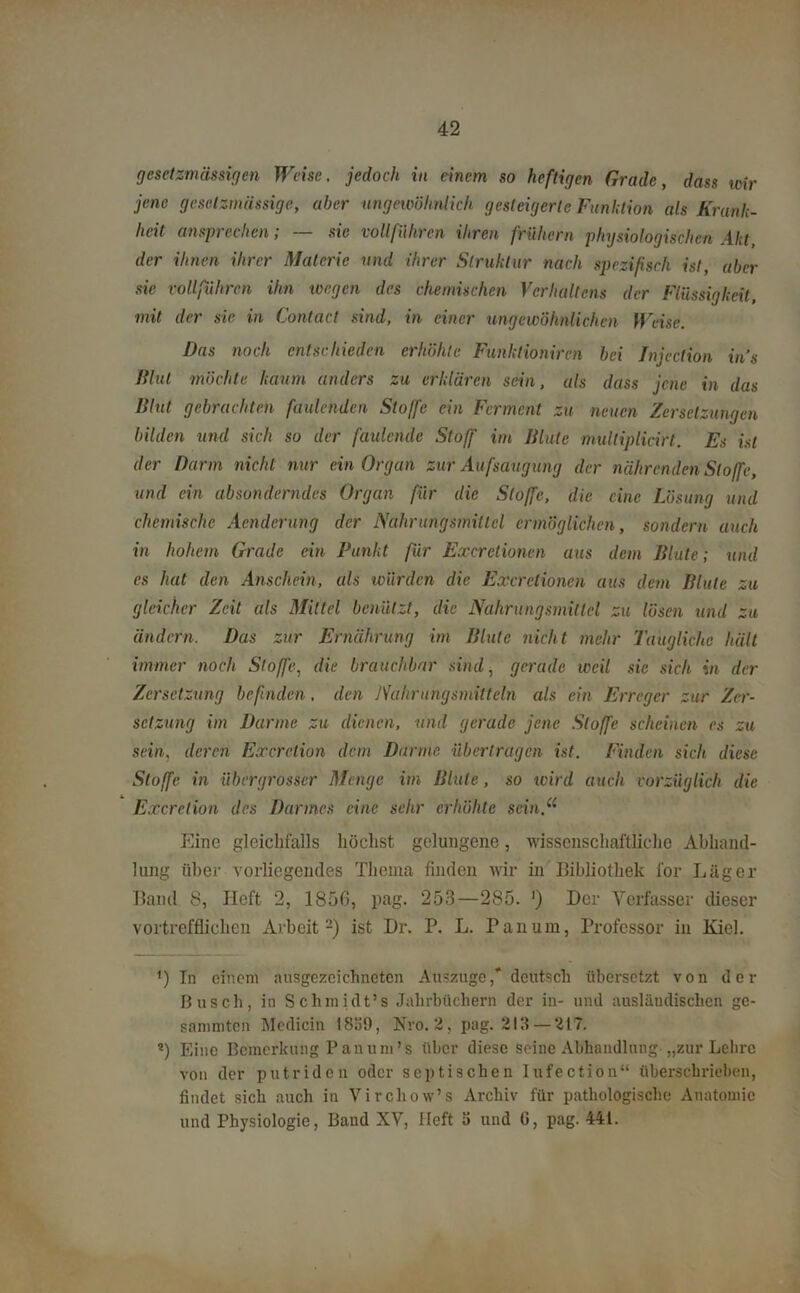 gesetzmässigen Weise, jedoch in einem so heftigen Grade, dass wir jene geselzmässige, aber ungewöhnlich gesteigerte Funktion als Krank- heit ansprechen; — sic voll führen ihren frühem physiologischen Akt, der ihnen ihrer Materie und ihrer Struktur nach spezifisch ist, aber sie vollführen ihn wegen des chemischen Verhallens der Flüssigkeit, mit der sic in Contact sind, in einer ungewöhnlichen Weise. Das noch entschieden erhöhte Funktioniren bei Jnjection ins Flut möchte kaum anders zu erklären sein, als dass jene in das Blut gebrachten faulenden Stoffe ein Ferment zu neuen Zersetzungen bilden und sich so der faulende Stoff im Blute muliiplicirt. Es ist der Darm nicht nur ein Organ zur Aufsaugung der nährenden Stoffe, und ein absonderndes Organ für die Stoffe, die eine Lösung und chemische Acnderung der Nahrungsmittel ermöglichen, sondern auch in hohem Grade ein Punkt für Excrctionen aus dem Blute; und cs hat den Anschein, als wurden die Excrctionen aus dem Blute zu gleicher Zeit als Mittel benützt, die Nahrungsmittel zu lösen und zu ändern. Das zur Ernährung im Blute nicht mehr Taugliche hält immer noch Stoffe, die brauchbar sind, gerade weil sie sich in der Zersetzung befinden, den Nahrungsmitteln als ein Erreger zur Zer- setzung im Darme zu dienen, und gerade jene Stoffe scheinen es zu sein, deren Excretiun dem Darme übertragen ist. Finden sich diese Stoffe in iibergrosser Menge im Blute, so wird auch vorzüglich die Excrction des Darmes eine sehr erhöhte sein.“ Eine gleichfalls höchst gelungene, wissenschaftliche Abhand- lung über vorliegendes Thema finden wir in Bibliothek for Läger Band 8, Heft 2, 1856, pag. 253—285. ') Der Verfasser dieser vortrefflichen Arbeit2) ist Dr. P. L. Pan um, Professor in Kiel. *) In einem ausgezeichneten Auszuge,* deutsch übersetzt von der Busch, in Schmidt’s Jahrbüchern der in- und ausländischen ge- summten Medicin 1859, Nro. 2, pag. 213 —217. *) Eine Bemerkung Pan um’s über diese seine Abhandlung-„zur Lehre von der putriden oder septischen Iufection“ überschrieben, findet sich auch in Virchow’s Archiv für pathologische Anatomie und Physiologie, Band XV, Heft 5 und 6, pag. Ml.