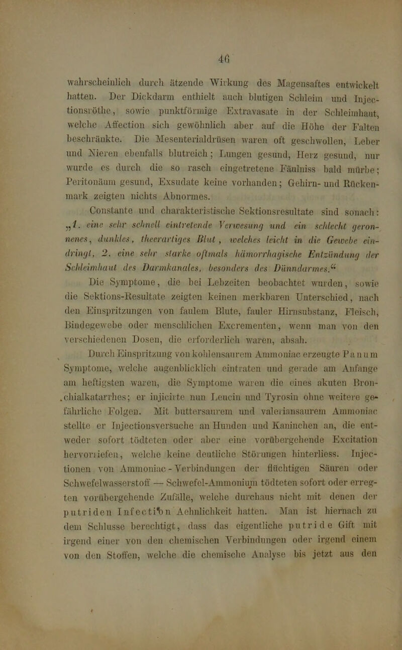 4 6 wahrscheinlich durch ätzende Wirkung des Magensaftes entwickelt hatten. Der Dickdarm enthielt auch blutigen Schleim und Injec- tionsröthe, sowie punktförmige Extravasate in der Schleimhaut, welche Affection sich gewöhnlich aber auf die Höhe der Falten beschränkte. Die Mesenterialdrüsen waren oft geschwollen, Leber und Nieren ebenfalls blutreich; Lungen gesund, Herz gesund, nur wurde es durch die so rasch eingetretene Fäulniss bald mürbe; Peritonäum gesund, Exsudate keine vorhanden; Gehirn- und Rücken- mark zeigten nichts Abnormes. Constante und charakteristische Sektionsresultate sind sonach: eine sehr schnell. &inlr elende Verwesung und ein schlecht geron- nenes, dunkles, tlieerurtigcs Blut, welches leicht in die Gewebe ein- dringl, 2. eine sehr starke oftmals hämorrhagische Entzündung der Schleimhaut des Darmkanales, besonders des Dünndarmes Die Symptome, die bei Lebzeiten beobachtet wurden, sowie die Sektions-Resultate zeigten keinen merkbaren Unterschied, nach den Einspritzungen von faulem Blute, fauler Hirnsubstanz, Fleisch, Bindegewebe oder menschlichen Excrementen, wenn man von den verschiedenen Dosen, die erforderlich waren, absah. Durch Einspritzung von kohlensaurem Ammoniac. erzeugte Pa n u m Symptome, welche augenblicklich eintraten und gerade am Anfänge am heftigsten waren, die Symptome waren die eines akuten Bron- .chialkatarrhes; er injicirte nun Leucin und Tyrosin ohne weitere ge- fährliche Folgen. Mit buttersaurem und valerinnsaurem Ammoniac stellte er Injectionsversuehe an Hunden und Kaninchen an, die ent- weder sofort tödteten oder aber eine vorübergehende Exeitation hervorliefen, welche keine deutliche Störungen hinterliess. Injec.- tionen von Ammoniac - Verbindungen der flüchtigen Säuren oder Schwefelwasserstoff — Schwefel-Ammonium tödteten sofort oder erreg- ten vorübergehende Zufälle, welche durchaus nicht mit denen der putriden Infecti'bn Aehnlichke.it hatten. Man ist hiernach zu dem Schlüsse berechtigt, dass das eigentliche putride Gift mit irgend einer von den chemischen Verbindungen oder irgend einem von den Stoffen, welche die chemische Analyse bis jetzt aus den