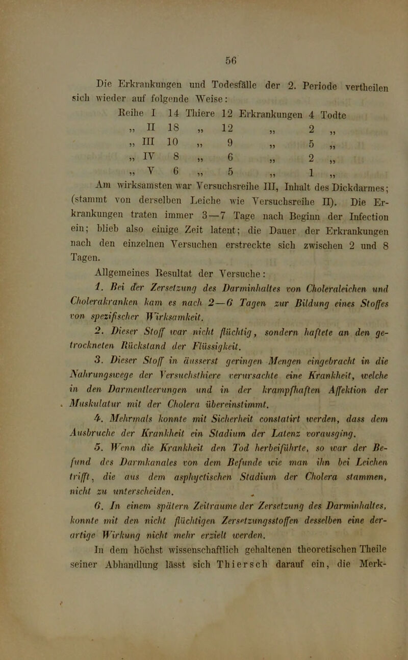 Die Erkrankungen und Todesfälle der 2. Periode vertheilen sich wieder auf folgende Weise: Reihe I 14 Thiere 12 Erkrankungen 4 Todte „ II 18 „ 12 19 2 „ „ III 10 „ 9 11 5 „ „ iv 8 „ 6 11 2 „ „ v 6 „ 5 91 1 „ Am wirksamsten war Versuchsreihe III, Inhalt des Dickdarmes; (stammt von derselben Leiche wie Versuchsreihe II). Die Er- krankungen traten immer 3—7 Tage nach Beginn der Infection ein; blieb also einige Zeit latent; die Dauer der Erkrankungen nach den einzelnen Versuchen erstreckte sich zwischen 2 und 8 Tagen. Allgemeines Resultat der Versuche: 1. Bei der Zersetzung des Darminhaltes von Choleraleichen und Cholerakranken kam es nach 2—0 Tagen zur Bildung eines Stoffes von spezifischer Wirksamkeit. 2. Dieser Stoff ivar nicht flüchtig, sondern haftete an den ge- trockneten Rückstand der Flüssigkeit. 3. Dieser Stoff in iiusserst geringen Mengen eingebracht in die Nahrungswege der Versuchsthiere verursachte eine Krankheit, welche in den Darmentleerungen und in der krampfhaften Affektion der . Muskulatur mit der Cholera übereinstimmt. b. Mehrmals konnte mit Sicherheit constatirt werden, dass dem Ausbruche der Krankheit ein Stadium der Latenz vorausging. 5. Wenn die Krankheit den Tod herbei führte, so war der Be- fund des Darmkanales von dein Befunde wie man ihn bei Leichen trifft, die aus dem asphyctischen Stadium der Cholera stammen, nicht zu unterscheiden. G. In einem spätem Zeiträume der Zersetzung des Darminhaltes, konnte mit den nicht flüchtigen Zersetzungsstoffen desselben eine der- artige Wirkung nicht mehr erzielt werden. In dem höchst wissenschaftlich gehaltenen theoretischen Theile seiner Abhandlung lässt sich Thier sch darauf ein, die Merk-