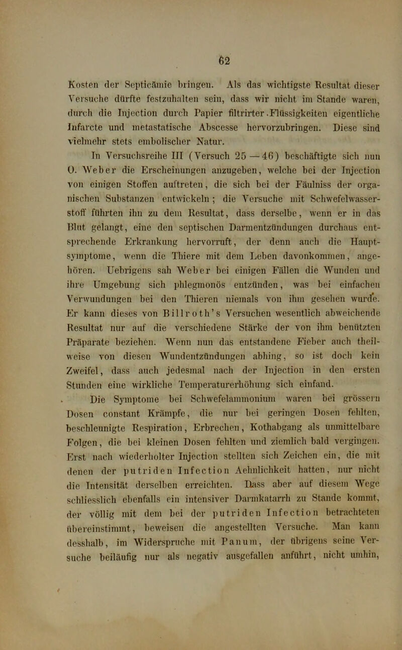 Kosten der Septicämie bringen. Als das wichtigste Resultat dieser Versuche dürfte festzuhalten sein, dass wir nicht im Stande waren, durch die Injection durch Papier filtrirter .Flüssigkeiten eigentliche Infarcte und metastatische Abscesse hervorzubringen. Diese sind vielmehr stets embolischer Natur. Tn Versuchsreihe III (Versuch 25 —40) beschäftigte sich nun 0. Weber die Erscheinungen anzugeben, welche bei der Injection von einigen Stoffen auftreten, die sich bei der Fäulniss der orga- nischen Substanzen entwickeln; die Versuche mit Schwefelwasser- stoff führten ihn zu dem Resultat, dass derselbe, wenn er in das Blut gelangt, eine den septischen Darmentzündungen durchaus ent- sprechende Erkrankung hervorruft, der denn auch die Haupt- symptome , wenn die Thiere mit dem Leben davonkommen, ange- boren. Uebrigens sah Weber bei einigen Fällen die Wunden und ihre Umgebung sich phlegmonös entzünden, was bei einfachen Verwundungen bei den Thieren niemals von ihm gesehen wurde. Er kann dieses von Billroth’s Versuchen wesentlich abweichende Resultat nur auf die verschiedene Stärke der von ihm benützten Präparate beziehen. Wenn nun das entstandene Fieber auch theil- weise von diesen Wundentzündungen abhing, so ist doch kein Zweifel, dass auch jedesmal nach der Injection in den ersten Stunden eine wirkliche Temperaturerhöhung sich einfand. Die Symptome bei Schwefelammonium waren bei grössern Dosen constant Krämpfe, die nur bei geringen Dosen fehlten, beschleunigte Respiration, Erbrechen, Kothabgang als unmittelbare Folgen, die bei kleinen Dosen fehlten und ziemlich bald vergingen. First nach wiederholter Injection stellten sich Zeichen ein, die mit denen der putriden Infection Aehnlichkeit hatten, nur nicht die Intensität derselben erreichten. Dass aber auf diesem Wege schliesslich ebenfalls ein intensiver Darmkatarrh zu Stande kommt, der völlig mit dem bei der putriden Infection betrachteten übereinstimmt, beweisen die angestellten Versuche. Man kann dessbalb, im Widerspruche mit Pan um, der übrigens seine Ver- suche beiläufig nur als negativ ausgefallen anführt, nicht umhin, i