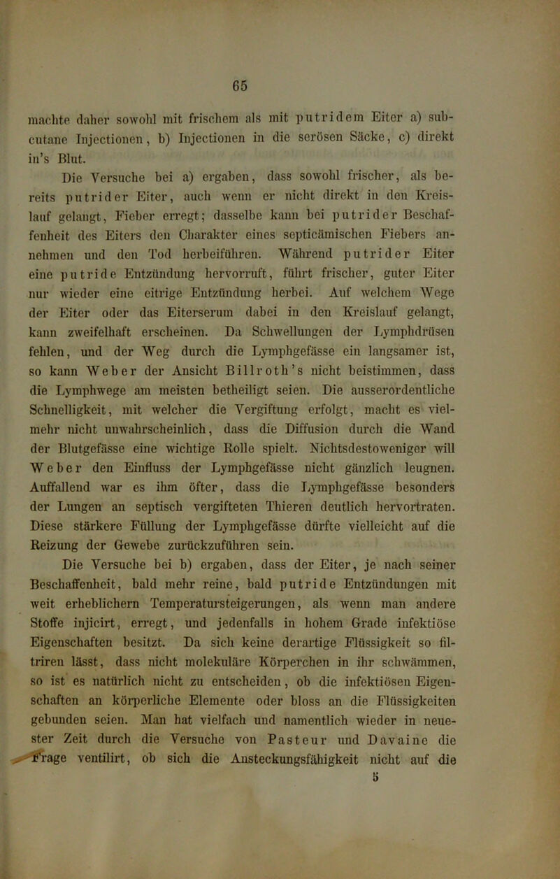 machte daher sowohl mit frischem als mit putridem Eiter a) sub- cutane Injectioncn, b) Injcctionen in die serösen Säcke, c) direkt in’s Blut. Die Versuche bei a) ergaben, dass sowohl frischer, als be- reits putrider Eiter, auch wenn er nicht direkt in den Kreis- lauf gelangt, Fieber erregt; dasselbe kann bei putrider Beschaf- fenheit des Eiters den Charakter eines sopticämischen Fiebers an- nehmen und den Tod herbeifüliren. Während putrider Eiter eine putride Entzündung hervorruft, führt frischer, guter Eiter nur wieder eine eitrige Entzündung herbei. Auf welchem Wege der Eiter oder das Eiterserum dabei in den Kreislauf gelangt, kann zweifelhaft erscheinen. Da Schwellungen der Lymphdrüseu fehlen, und der Weg durch die Lymphgefässe ein langsamer ist, so kann Weber der Ansicht Billroth’s nicht beistimmen, dass die Lymphwege am meisten betheiligt seien. Die ausserordentliche Schnelligkeit, mit welcher die Vergiftung erfolgt, macht es viel- mehr nicht unwahrscheinlich, dass die Diffusion durch die Wand der Blutgefässe eine wichtige Rolle spielt. Nichtsdestoweniger will Weber den Einfluss der Lymphgefässe nicht gänzlich leugnen. Auffallend war es ihm öfter, dass die Lymphgefässe besonders der Lungen an septisch vergifteten Thieren deutlich hervortraten. Diese stärkere Füllung der Lymphgefässe dürfte vielleicht auf die Reizung der Gewebe zurückzuführen sein. Die Versuche bei b) ergaben, dass der Eiter, je nach seiner Beschaffenheit, bald mehr reine, bald putride Entzündungen mit weit erheblichem Temperatursteigerungen, als wenn man andere Stoffe injicirt, erregt, und jedenfalls in hohem Grade infektiöse Eigenschaften besitzt. Da sich keine derartige Flüssigkeit so fil- triren lässt, dass nicht molekuläre Körperchen in ihr schwämmen, so ist es natürlich nicht zu entscheiden, ob die infektiösen Eigen- schaften an körperliche Elemente oder bloss an die Flüssigkeiten gebunden seien. Man hat vielfach und namentlich wieder in neue- ster Zeit durch die Versuche von Pasteur und Davaine die - Frage ventilirt, ob sich die Austeckungsfäbigkeit nicht auf die K