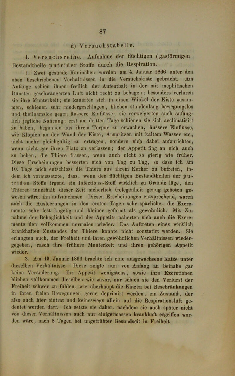 d) V e r s u c h s t a b e 11 e. I. Versuchsreihe. Aufnahme der flüchtigen (gasförmigen Bestandtheile putrider Stoffe durch die Respiration. 1. Zwei gesunde Kaninchen wurden am 4. Januar 1866 unter den oben beschriebenen Verhältnissen in die Versucbskiste gebracht. Am Anfänge schien ihnen freilich der Aufenthalt in der mit mepkitischen Dünsten geschwängerten Luft nicht recht zu behagen ; besonders verloren sic ibre Munterkeit; sie kauerten sich in einen Winkel der Kiste zusam- men, schienen sehr niedergeschlagen, blieben stundenlang bewegungslos und theilnamslos gegen äussere Einflüsse; sie verweigerten auch anfäng- lich jegliche Nahrung; erst am dritten Tage schienen sie sich acclimatisirt zu haben, begannen aus ihrem Torpor zu erwachen, äussere Einflüsse, wie Klopfen an der Wand der Kiste, Auspritzen mit kaltem Wasser etc., nicht mehr gleichgültig zu ertragen, sondern sich dabei aufzurichten, wenn nicht gar ihren Platz zu verlassen; der Appetit fing an sich auch zu heben, die Thiere frassen, wenn auch nicht so gierig wie früher. Diese Erscheinungen besserten sich von Tag zu Tag, so dass ich am JO. Tage mich entschloss die Thiere aus ihrem Kerker zu befreien, in- dem ich voraussetzte, dass, wenn den flüchtigen Bestandtheilen der pu- triden Stoffe irgend ein Infections-Stoff wirklich zu Grunde läge, den Thieren innerhalb dieser Zeit sicherlich Gelegenheit genug geboten ge- wesen wäre, ihn aufzunehmen Diesen Erscheinungen entsprechend, waren auch die Ausleerungen in den ersten Tagen sehr spärliche, die Excre- mente sehr fest kugelig und kleiner geformt als gewöhnlich. Mit Zu- nahme der Behaglichkeit und des Appetits näherten sich auch die Excre- mente den vollkommen normalen wieder. Das Auftreten eines wirklich krankhaften Zustandes der Thiere konnte nicht constatirt werden. Sie erlangten auch, der Freiheit und ihren gewöhnlichen Verhältnissen wieder- gegeben, rasch ihre frühere Munterkeit und ihren gehörigen Appetit wieder. 2. Am 15. Januar 1866 brachte ich eine ausgewachsene Katze unter dieselben Verhältnisse. Diese zeigte nun von Anfang an beinahe gar keine Veränderung. Ihr Appetit wenigstens, sowie ihre Excretionen blieben vollkommen dieselben wie zuvor, nur schien sie den Verlurst der Freiheit schwer zu fühlen, wie überhaupt die Katzen bei Beschränkungen in ihren freien Bewegungen gerne deprimirt werden, ein Zustand, der also auch hier eintrat und keineswegs allein auf die Respirationsluft ge- deutet werden darf. Ich setzte sie daher, nachdem sie auch später nicht von diesen Verhältnissen auch nur einigermassen krankhaft ergriffen wor- den wäre, nach 8 Tagen bei ungetrübter Gesundseit in Freiheit