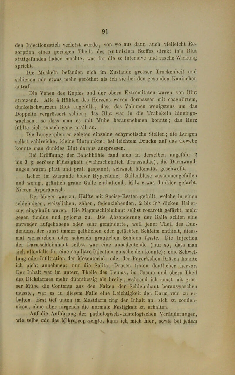 den Injectionsstich verletzt wurde, von wo aus dann auch vielleicht Re- sorption eines geringen Theils des putriden Stoffes direkt in’s Blut stattgefunden haben möchte, was für die so intensive und rasche Wirkung spricht. Die Muskeln befanden sich im Zustande grosser Trockenheit und schienen mir etwas mehr gcröthet als ich sie bei den gesunden Kaninchen an traf. Die Venen des Kopfes und der obern Extremitäten waren von Blut strotzend. Alle 4 Höhlen des Herzens waren dermassen mit coagnlirtem, dunkelschwarzem Blut angefüllt, dass das Volumen wenigstens um das Doppelte vergrössert schien; das Blut war in die Trabekeln hineinge- wachsen , so dass man cs mit Mühe herausnehmen konnte; das Herz fühlte sich sonach ganz prall au. Die Lungenpleuren zeigten einzelne echymotisclie Stellen; die Lungen seihst zahlreiche, kleine Blutpunkte; bei leichtem Drucke auf das Gewebe konnte man dunkles Blut daraus auspressen. Bei Eröffnung der Bauchhöhle fand sich in derselben ungefähr 2 bis 3 5 seröser Flüssigkeit (wahrscheinlich Transsudat), die Darmwand- ungen waren platt und prall gespannt, schwach ödömatös geschwellt. Leber im Zustande hoher Hyperämie, Gallenblase zusammengefallen mul wenig, grünlich graue Galle enthaltend; Milz etwas dunkler gefärbt. Nieren hyperämisch. Der Magen war zur Hälfte mit Speise-Resten gefüllt, welche in einen schleimigen, weisslichen, zähen, fadenziehenden, 2 bis 3' dicken Ucbcr- zug eingchüllt waren. Die Magenschleimhaut selbst rosaroth gefärbt, mehr gegen fuudus und pylorus zu. Die Absonderung der Galle schien eine entweder aufgehobene oder sehr geminderte, weil jener Theil des Duo- denums, der sonst immer gelblichen oder gefärbten Schleim enthielt, dicss- raal weisslichen oder schwach graulichen Schleim fasste. Die Injection der Darmschlcimhaut selbst war eine unbedeutende (nur so, dass man sich allenfalls für eine capilläreInjection entscheiden konnte); eine Schwel- lung oder Infiltration der Mesenterial- oder der Peycr’schen Drüsen konnte ich nicht annehmen; nur die Solitär-Drüsen traten deutlicher hervor. Der Inhalt war im untern Theile des Ileums, im Cöcum und obern The.il des Dickdarmes mehr dünnllüssig als breiig; während ich sonst mit gros- ser Mühe die Contenta aus den Falten der Schleimhaut herauswaschen musste, war es in diesem Falle eine Leichtigkeit den Darm rein zu er- halten. Erst tief unten im Mastdarm fing der Inhalt an, sich zu condeu- siren, ohne aber nirgends die normale Festigkeit zu erhalten. Auf die Anführung der pathologisch - histologischen Veränderungen, wie selbe mir das Mi^ro^cop zeigte, kann ich mich hier, sowie bei jedem /