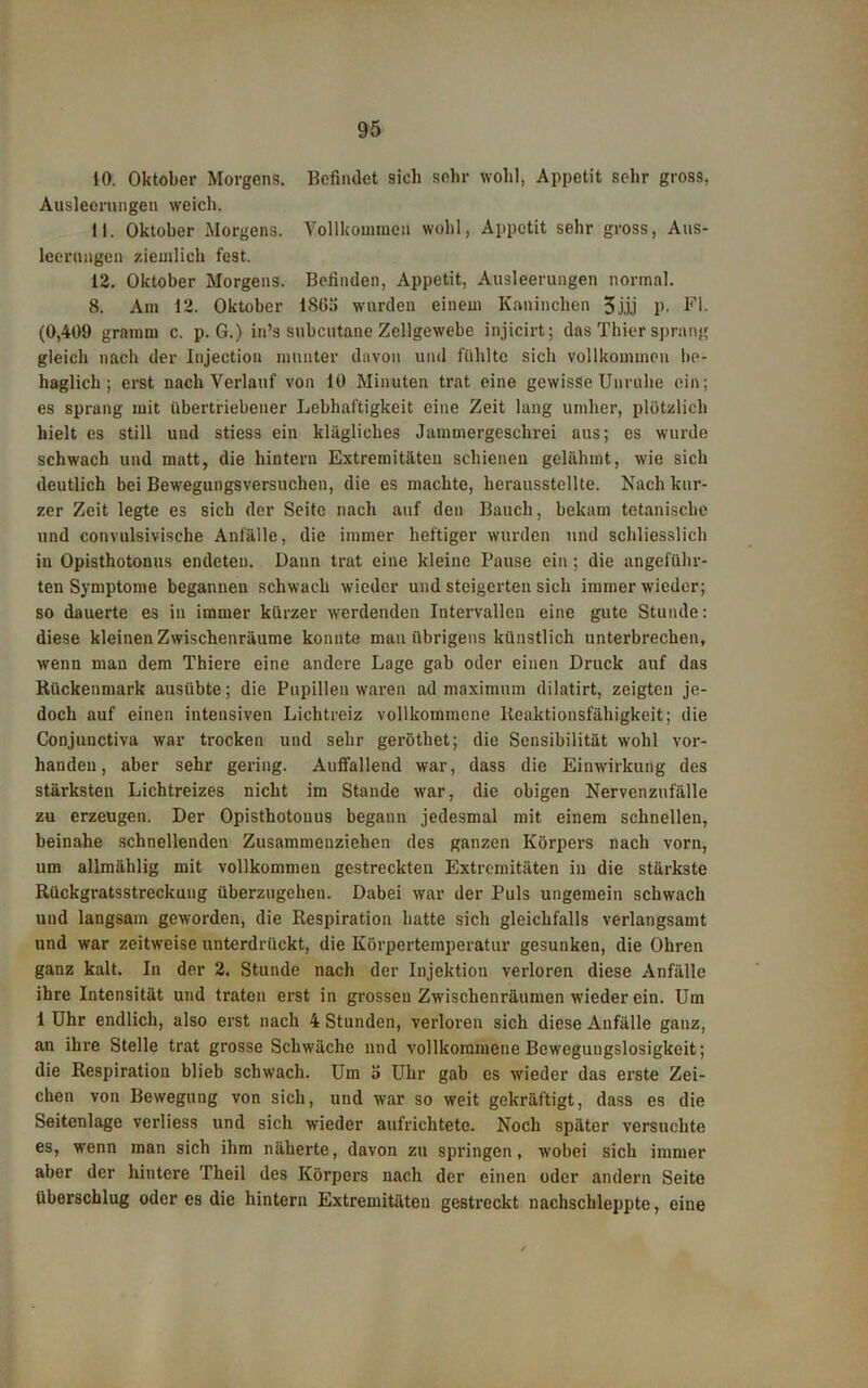 10. Oktober Morgens. Befindet sich sehr wohl, Appetit sehr gross, Ausleerungen weich. 11. Oktober Morgens. Vollkommen wohl, Appetit sehr gross, Aus- leerungen ziemlich fest. 12. Oktober Morgens. Befinden, Appetit, Ausleerungen normal. 8. Am 12. Oktober 180.1 wurden einem Kaninchen 3j.ij P- Fl. (0,409 gramm c. p. G.) in’s subcutane Zellgewebe injicirt; das Thier sprang gleich nach der Injectiou munter davon und fühlte sich vollkommen be- haglich ; erst nach Verlauf von 10 Minuten trat eine gewisse Unruhe ein; es sprang mit übertriebener Lebhaftigkeit eine Zeit lang umher, plötzlich hielt es still und stiess ein klägliches Jammergeschrei aus; cs wurde schwach und matt, die hintern Extremitäten schienen gelähmt, wie sich deutlich bei Bewegungsversuchen, die es machte, herausstellte. Nach kur- zer Zeit legte es sich der Seite nach auf den Bauch, bekam tetanisclie und convulsivische Anfälle, die immer heftiger wurden und schliesslich in Opisthotonus endeten. Dann trat eine kleine Pause ein ; die angeführ- ten Symptome begannen schwach wieder und steigerten sich immer wieder; so dauerte es in immer kürzer werdenden Intervallen eine gute Stunde: diese kleinen Zwischenräume konnte man übrigens künstlich unterbrechen, wenn man dem Thiere eine andere Lage gab oder einen Druck auf das Rückenmark ausübte; die Pupillen waren ad maximum dilatirt, zeigten je- doch auf einen intensiven Lichtreiz vollkommene Reaktionsfähigkeit; die Conjunctiva war trocken und sehr geröthet; die Sensibilität wohl vor- handen, aber sehr gering. Auffallend war, dass die Einwirkung des stärksten Lichtreizes nicht im Stande war, die obigen Nervenzufälle zu erzeugen. Der Opisthotonus begann jedesmal mit einem schnellen, beinahe schnellenden Zusammenziehen des ganzen Körpers nach vorn, um allmählig mit vollkommen gestreckten Extremitäten in die stärkste Rückgratsstreckung überzugehen. Dabei war der Puls ungemein schwach und langsam geworden, die Respiration hatte sich gleichfalls verlangsamt und war zeitweise unterdrückt, die Körpertemperatur gesunken, die Ohren ganz kalt. In der 2. Stunde nach der Injektion verloren diese Anfälle ihre Intensität und traten erst in grossen Zwischenräumen wieder ein. Um 1 Uhr endlich, also erst nach 4 Stunden, verloren sich diese Anfälle ganz, an ihre Stelle trat grosse Schwäche und vollkommene Bewegungslosigkeit; die Respiration blieb schwach. Um 5 Uhr gab es wieder das erste Zei- chen von Bewegung von sich, und war so weit gekräftigt, dass es die Seitenlage verliess und sich wieder aufrichtetc. Noch später versuchte es, wenn man sich ihm näherte, davon zu springen, wobei sich immer aber der hintere Theil des Körpers nach der einen oder andern Seite überschlug öderes die hintern Extremitäten gestreckt nachschleppte, eine