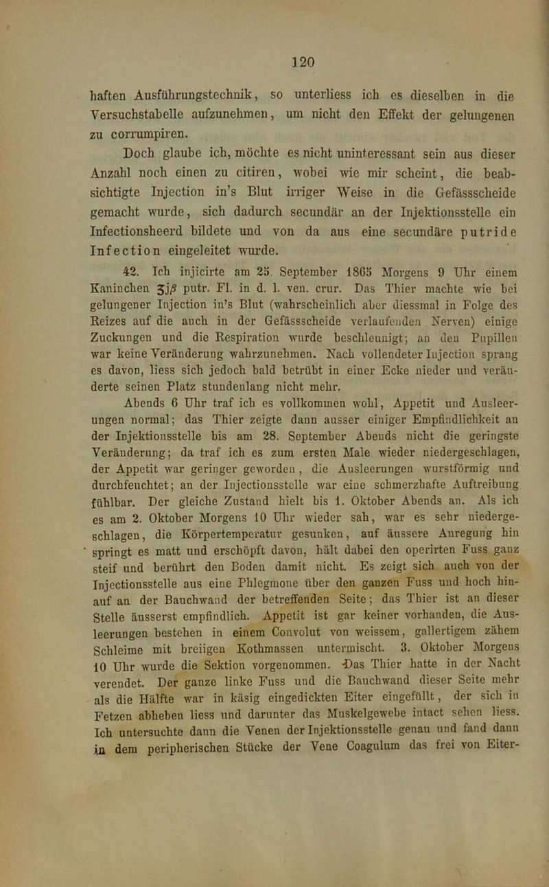 haften Ausführungsteehnik, so unterliess ich es dieselben in die Versuchstabelle aufzunehmen, um nicht den Effekt der gelungenen zu corrumpiren. Doch glaube ich, möchte es nicht uninteressant sein aus dieser Anzahl noch einen zu citiren, wobei wie mir scheint, die beab- sichtigte Injection in’s Blut irriger Weise in die Gefässscheide gemacht wurde, sich dadurch secundär an der Injektionsstelle ein Infectionsheerd bildete und von da aus eine secundäre putride Infection eingeleitet wurde. 42. Ich injicirte am 25. September 1805 Morgens 9 Uhr einem Kaninchen jj/9 putr. Fl. in d. 1. ven. crur. Das Thier machte wie bei gelungener Injection in’s Blut (wahrscheinlich aber diessmal in Folge des Reizes auf die auch in der Gefässscheide verlaufenden Nerven) einige Zuckungen und die Respiration wurde beschleunigt; an deii Pupillen war keine Veränderung wahrzunebmen. Nach vollendeter Injection sprang es davon, liess sich jedoch bald betrübt in einer Ecke nieder und verän- derte seinen Platz stundenlang nicht mehr. Abends 6 Uhr traf ich es vollkommen wohl, Appetit und Ausleer- ungen normal; das Thier zeigte dann ausser einiger Empfindlichkeit an der Injektionsstelle bis am 28. September Abends nicht die geringste Veränderung; da traf ich es zum ersten Male wieder niedergeschlagen, der Appetit war geringer geworden , die Ausleerungen wurstförmig und durchfeuchtet; an der Injectionsstclle war eine schmerzhafte Auftreibung fühlbar. Der gleiche Zustand hielt bis 1. Oktober Abends an. Als ich es am 2. Oktober Morgens 10 Uhr wieder sah, war es sehr niederge- schlagen, die Körpertemperatur gesunken, auf äussere Anregung hin * springt es matt und erschöpft davon, hält dabei den operirten Fuss ganz steif und berührt den Boden damit nicht. Es zeigt sich auch von der Injectionsstelle aus eine Phlegmone über den ganzen Fuss uud hoch hin- auf an der Bauchwaiul der betreffenden Seite; das Thier ist an dieser Stelle äusserst empfindlich. Appetit ist gar keiner vorhanden, die Aus- leerungen bestehen in einem Convolut von weissem, gallertigem zähem Schleime mit breiigen Kothmassen untermischt. 3. Oktober Morgens 10 Uhr wurde die Sektion vorgenommen. -Das Thier hatte in der Nacht verendet. Der ganze linke Fuss und die Bauchwand dieser Seite mehr als die Hälfte war in käsig eingedickten Eiter eingefüllt, der sich in Fetzen abheben liess und darunter das Muskelgewebe intact sehen liess. Ich untersuchte dann die Venen der Injektionsstelle genau und fand dann jja dem peripherischen Stücke der Vene Coagulum das frei von Eitel-