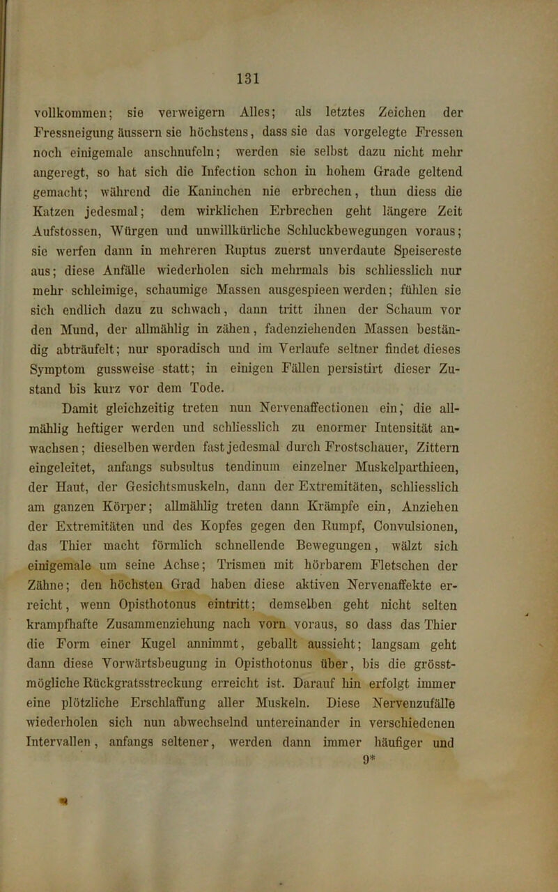 vollkommen; sie verweigern Alles; als letztes Zeichen der Fressneigung äussern sie höchstens, dass sie das vorgelegte Fressen noch einigemale anschnufcln; werden sie selbst dazu nicht mehr angeregt, so hat sich die Infection schon in hohem Grade geltend gemacht; während die Kaninchen nie erbrechen, thun diess die Katzen jedesmal; dem wirklichen Erbrechen geht längere Zeit Aufstossen, Würgen und unwillkürliche Schluckbewegungen voraus; sie werfen dann in mehreren Ruptus zuerst unverdaute Speisereste aus; diese Anfälle wiederholen sich mehrmals bis schliesslich nur mehr schleimige, schaumige Massen ausgespieen werden; fühlen sie sich endlich dazu zu schwach, dann tritt ihnen der Schaum vor den Mund, der allmählig in zähen, fadenziehenden Massen bestän- dig abträufelt; nur sporadisch und im Verlaufe seltner findet dieses Symptom gussweise statt; in einigen Fällen persistirt dieser Zu- stand bis kurz vor dem Tode. Damit gleichzeitig treten nun Nervenaffectionen ein,' die all- mählig heftiger werden und schliesslich zu enormer Intensität an- wachsen; dieselben werden fast jedesmal durch Frostschauer, Zittern eingeleitet, anfangs subsultus tendinum einzelner Muskelparthieen, der Haut, der Gesichtsmuskeln, danu der Extremitäten, schliesslich am ganzen Körper; allmählig treten dann Krämpfe ein, Anziehen der Extremitäten und des Kopfes gegen den Rumpf, Convulsionen, das Thier macht förmlich schnellende Bewegungen, wälzt sich einigemale um seine Achse; Trismen mit hörbarem Fletschen der Zähne; den höchsten Grad haben diese aktiven Nervenaffekte er- reicht , wenn Opisthotonus eintritt; demselben geht nicht selten krampfhafte Zusammenziehung nach vorn voraus, so dass das Thier die Form einer Kugel annimmt, geballt aussieht; langsam geht dann diese Vorwärtsbeugung in Opisthotonus über, bis die grösst- mögliche Rückgratsstreckung erreicht ist. Darauf hin erfolgt immer eine plötzliche Erschlaffung aller Muskeln. Diese Nervenzufälle wiederholen sich nun abwechselnd untereinander in verschiedenen Intervallen, anfangs seltener, werden dann immer häufiger und 9*