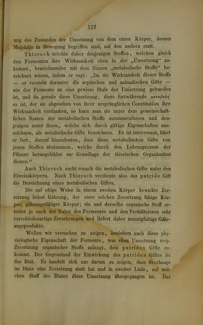 ung des Zustandes der Umsetzung von dem einen Körper, dessen Moleküle in Bewegung begriffen sind, auf den andern statt. Thiersch möchte daher denjenigen Stoffen, welchen gleich den Fermenten ihre Wirksamkeit eben in der „Umsetzung“ zu- kommt , bezeichnender mit dem Namen „metabolische Stoffe“ be- zeichnet wissen, indem er sagt: „Da die Wirksamkeit dieser Stoffe — er versteht darunter die septischen und animalischen Gifte — wie der Fermente an eine gewisse Stufe der Umsetzung gebunden ist, und da gerade diese Umsetzung, diese fortwährende [xtutßoXii es ist, der sie abgesehen von ihrer ursprünglichen Constitution ihre Wirksamkeit verdanken, so kann man sie unter dem gemeinschaft- lichen Namen der metabolischen Stoffe zusammenfassen und den- jenigen unter ihnen, welche sich durch giftige Eigenschaften aus- zeiclinen, als metabolische Gifte bezeichnen. Es ist interessant, fährt er fort, darauf hinzudeuten, dass diese metabolischen Gifte von jenen Stoffen abstammen, welche durch den Lebensprozess der Pflanze herangebildet zur Grundlage der tbierischen Organisation dienen.“ Auch Thiersch sucht sonach die metabolischen Gifte unter den Eiweisskörpern. Nach Thiersch verdiente also das putride Gift die Bezeichnung eines metabolischen Giftes. Die auf obige Weise in einem zweiten Körper bewirkte Zer- setzung heisst Gährung, der einer solchen Zersetzung fähige Kör- per, gährungsfäliiger Körper; ein und derselbe organische Stoff er- leidet je nach der Natur des Fermentes und den Verhältnissen sehr verschiedenartige Zersetzungen und liefert daher mannigfaltige Gär- ungsprodukte. Wollen wir versuchen zu zeigen, inwiefern auch diese phy- siologische Eigenschaft der Fennente, was eben Umsetzung resp. Zersetzung organischer Stoffe anlangt, dem putriden Gifte zu- kommt. Der Gegenstand der Einwirkung des putriden Giftes ist das Blut. Es handelt sich nur darum zu zeigen, dass überhaupt im Blute eine Zersetzung statt hat und in zweiter Linie, auf wel- chen Stoff des Blutes diese Umsetzung übergegangen ist. Das