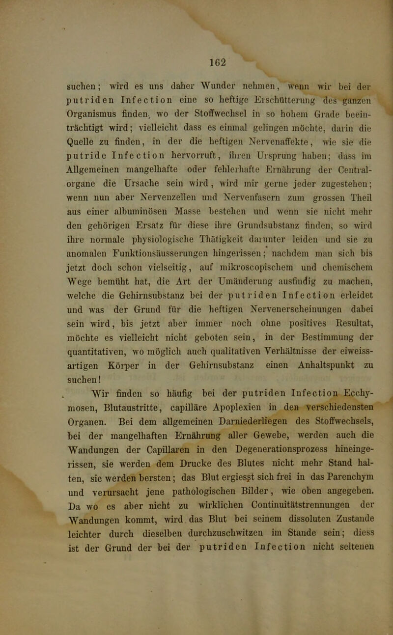 1G2 suchen; wird es uns daher Wunder nehmen, wenn wir bei der putriden Infection eine so heftige Erschütterung des ganzen Organismus finden., wo der Stoffwechsel in so hohem Grade beein- trächtigt wird; vielleicht dass es einmal gelingen möchte, darin die Quelle zu finden, in der die heftigen Nervenaffekte, wie sie die putride Infection hervorruft, ihren Ursprung haben; dass im Allgemeinen mangelhafte oder fehlerhafte Ernährung der Central- organe die Ursache sein wird, wird mir gerne jeder zugestehen; wenn nun aber Nervenzellen und Nervenfasern zum grossen Theil aus einer albuminösen Masse bestehen und wenn sie nicht mehr den gehörigen Ersatz für diese ihre Grundsubstanz finden, so wird ihre normale physiologische Thätigkeit darunter leiden und sie zu anomalen Funktionsäusserungen hingerissen; nachdem man sich bis jetzt doch schon vielseitig, auf mikroscopischem und chemischem Wege bemüht hat, die Art der Umänderung ausfindig zu machen, welche die Gehirnsubstanz bei der putriden Infection erleidet und was der Grund für die heftigen Nervenerscheinungen dabei sein wird, bis jetzt aber immer noch ohne positives Resultat, möchte es vielleicht nicht geboten sein, in der Bestimmung der quantitativen, wo möglich auch qualitativen Verhältnisse der eiweiss- artigen Körper in der Gehirnsubstanz einen Anhaltspunkt zu suchen! Wir finden so häufig bei der putriden Infection Ecchy- mosen, Blutaustritte, capilläre Apoplexien in den verschiedensten Organen. Bei dem allgemeinen Darniederliegen des Stoffwechsels, bei der mangelhaften Ernährung aller Gewebe, werden auch die Wandungen der Capillaren in den Degenerationsprozess hineinge- rissen, sie werden dem Drucke des Blutes nicht mehr Stand hal- ten, sie werden bersten; das Blut ergies^t sich frei in das Parenchym und verursacht jene pathologischen Bilder, wie oben angegeben. Da wo es aber nicht zu wirklichen Continuitätstrennungen der Wandungen kommt, wird das Blut bei seinem dissoluten Zustande leichter durch dieselben durchzuschwitzen im Stande sein; diess ist der Grund der bei der putriden Infection nicht seltenen