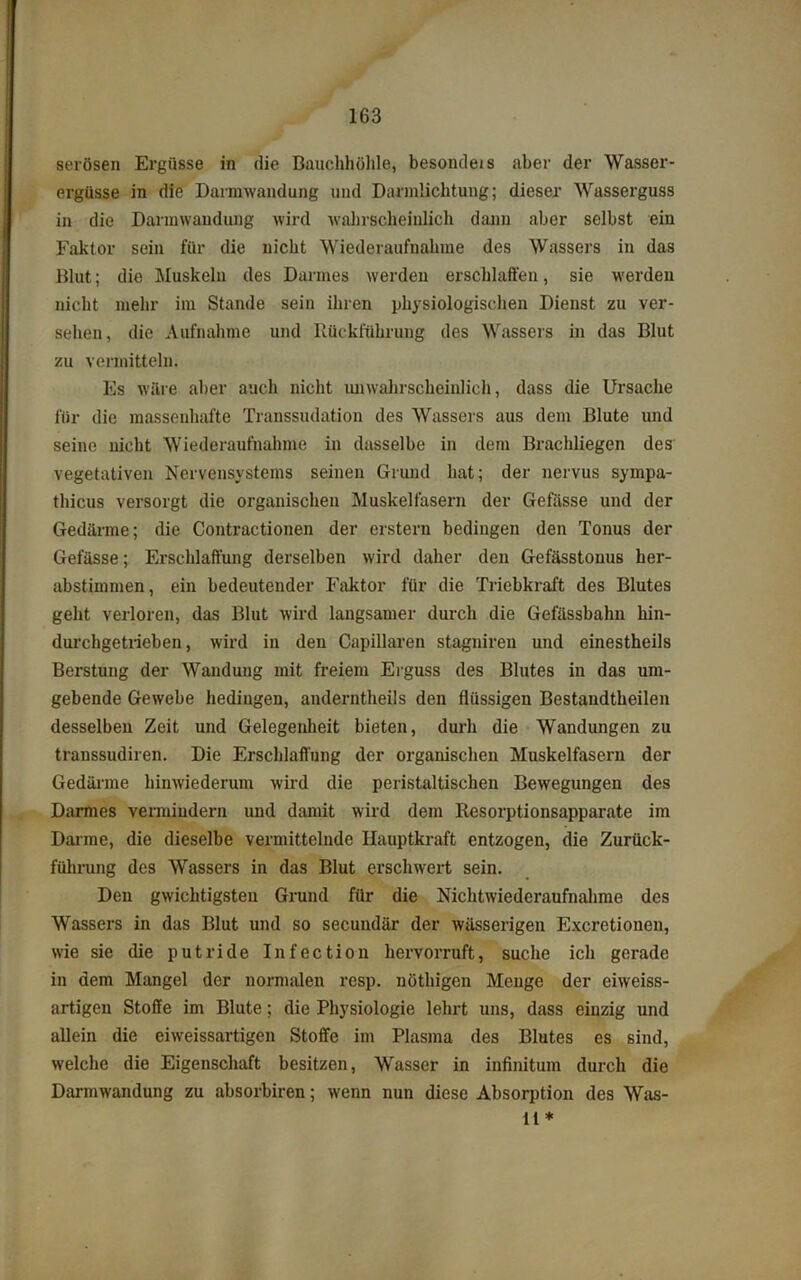 serösen Ergüsse in die Bauchhöhle, besondeis aber der Wasser- ergüsse in die Darmwandung und Darmlichtung; dieser Wasserguss in die Darmwandung wird wahrscheinlich dann aber selbst ein Faktor sein für die nicht Wiederaufnahme des Wassers in das Blut; die Muskeln des Darmes werden erschlaffen, sie werden nicht mehr im Stande sein ihren physiologischen Dienst zu ver- sehen, die Aufnahme und Rückführung des Wassers in das Blut zu vermitteln. Es wäre aber auch nicht unwahrscheinlich, dass die Ursache für die massenhafte Transsudation des Wassers aus dem Blute und seine nicht Wiederaufnahme in dasselbe in dem Brachliegen des vegetativen Nervensystems seinen Grund hat; der nervus sympa- thicus versorgt die organischen Muskelfasern der Gefässe und der Gedärme; die Contractionen der erstem bedingen den Tonus der Gefässe; Erschlaffung derselben wird daher den Gefässtouus her- abstimmen, ein bedeutender Faktor für die Triebkraft des Blutes geht verloren, das Blut wird langsamer durch die Gefässbalm hin- durchgetrieben, wird in den Capillaren stagnireu und einestheils Berstung der Wandung mit freiem Erguss des Blutes in das um- gebende Gewebe bedingen, anderntheils den flüssigen Bestaudtheilen desselben Zeit und Gelegenheit bieten, durh die Wandungen zu transsudiren. Die Erschlaffung der organischen Muskelfasern der Gedärme hinwiederum wird die peristaltischen Bewegungen des Darmes vermindern und damit wird dem Resorptionsapparate im Darme, die dieselbe vermittelnde Hauptkraft entzogen, die Zurück- führung des Wassers in das Blut erschwert sein. Den gwichtigsten Grund für die Nichtwiederaufnahme des Wassers in das Blut und so secundär der wässerigen Excretionen, wie sie die putride Infection hervorruft, suche ich gerade in dem Mangel der normalen resp. nöthigen Menge der eiweiss- artigen Stoffe im Blute; die Physiologie lehrt uns, dass einzig und allein die eiweissartigen Stoffe im Plasma des Blutes es sind, welche die Eigenschaft besitzen, Wasser in infinitum durch die Darmwandung zu absorbiren; wenn nun diese Absorption des Was- 11 *