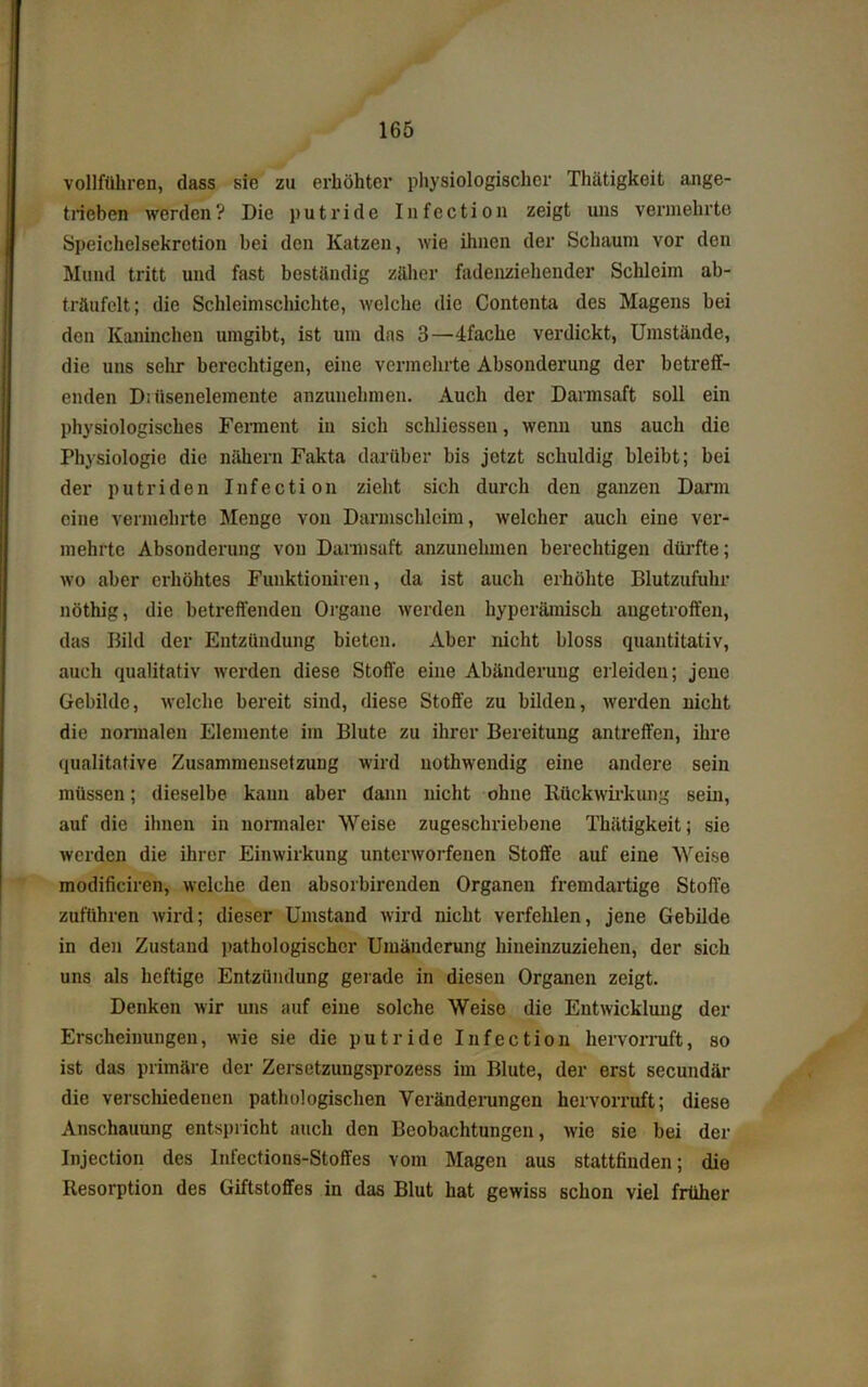 vollführen, dass sie zu erhöhter physiologischer Thätigkeit ange- trieben werden? Die putride Infection zeigt uns vermehrte Speichelsekretion bei den Katzen, wie ihnen der Schaum vor den Mund tritt und fast beständig zäher fadenziehender Schleim ab- träufelt; die Schleimschichte, welche die Contenta des Magens bei den Kaninchen umgibt, ist um das 3—4fache verdickt, Umstände, die uns sehr berechtigen, eine vermehrte Absonderung der betreff- enden Diiisenelemente anzunehmen. Auch der Darmsaft soll ein physiologisches Ferment in sich schliessen, wenn uns auch die Physiologie die nähern Fakta darüber bis jetzt schuldig bleibt; bei der putriden Infection zieht sich durch den ganzen Darm eine vermehrte Menge von Darmschleim, welcher auch eine ver- mehrte Absonderung von Darmsaft anzunehmen berechtigen dürfte; wo aber erhöhtes Funktionären, da ist auch erhöhte Blutzufuhr nöthig, die betreffenden Organe werden hyperämisch augetroffen, das Bild der Entzündung bieten. Aber nicht bloss quantitativ, auch qualitativ werden diese Stoffe eine Abänderung erleiden; jene Gebilde, welche bereit sind, diese Stoffe zu bilden, werden nicht die normalen Elemente im Blute zu ihrer Bereitung antreffen, ihre qualitative Zusammensetzung wird uothwendig eine andere sein müssen; dieselbe kann aber dann nicht ohne Rückwirkung sein, auf die ihnen in normaler Weise zugeschriebene Thätigkeit; sie werden die ihrer Einwirkung unterworfenen Stoffe auf eine Weise modificiren, welche den absorbirenden Organen fremdartige Stoffe zuführen wird; dieser Umstand wird nicht verfehlen, jene Gebilde in den Zustand pathologischer Umänderung hineinzuziehen, der sich uns als heftige Entzündung gerade in diesen Organen zeigt. Denken wir uns auf eine solche Weise die Entwicklung der Erscheinungen, wie sie die putride Infection hervorruft, so ist das primäre der Zersetzungsprozess im Blute, der erst secundär die verschiedenen pathologischen Veränderungen hervorruft; diese Anschauung entspricht auch den Beobachtungen, wie sie bei der Injection des Infections-Stoffes vom Magen aus stattfinden; die Resorption des Giftstoffes in das Blut hat gewiss schon viel früher