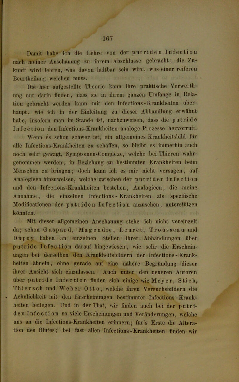 Damit, habe ich die Lehre von der putriden Infection nach meiner Anschauung zu ihrem Abschlüsse gebracht; die Zu- kunft wird lehren, was davon haltbar sein wird, was einer reiferen Beurtheilung weichen muss. Die hier aufgestellte Theorie kann ihre praktische Verwerth- ung nur darin finden, dass sie in ihrem ganzen Umfange in Rela- tion gebracht werden kann mit den Infections-Krankheiten über- haupt, wie ich in der Einleitung zu dieser Abhandlung erwähnt habe, insofern man imStande ist, nachzuweisen, dass die putride Infection den Infections-Krankheiten analoge Prozesse hervorruft. Wenn es schon schwer ist, ein allgemeines Krankheitsbild für alle Infections-Krankheiten zu schaffen, so bleibt es immerhin auch noch sehr gewagt, Symptomen-Complexe, welche bei Thieren wahr- genommen werden, in Beziehung zu bestimmten Krankheiten beim Menschen zu bringen; doch kann ich es mir nicht versagen, auf Analogieen hinzuweisen, welche zwischen der putriden Infection und den Infections-Krankheiten bestehen, Analogieen, die meine Annahme, die einzelnen Infections - Krankheiten als spezifische Modificationen der putriden Infection anzusehen, unterstützen könnten. Mit dieser allgemeinen Anschauung stehe ich nicht vereinzelt da; schon Gaspard, Magendie, Leuret, Trousseau und Dupuy haben an einzelnen Stellen ihrer Abhandlungen über putride Infection daraufhingewiesen, wie sehr die Erschein- ungen bei derselben den Krankheitsbildern der Infections - Krank- heiten ähneln, ohne gerade auf eiue nähere Begründung dieser ihrer Ansicht sich einzulassen. Auch unter den neueren Autoren über putride Infection finden sich einige wie Meyer, Stich, Thier sch und Weber Otto, welche ihren Versuchsbildern die Aehnlichkeit mit den Erscheinungen bestimmter Infections - Krank- heiten beilegen. Und in der That, wir finden auch bei der putri- den Infection so viele Erscheinungen und Veränderungen, w’elche uns an die Infections-Krankheiten erinnern; für’s Erste die Altera- tion des Blutes; bei fast allen Infections-Krankheiten finden wir