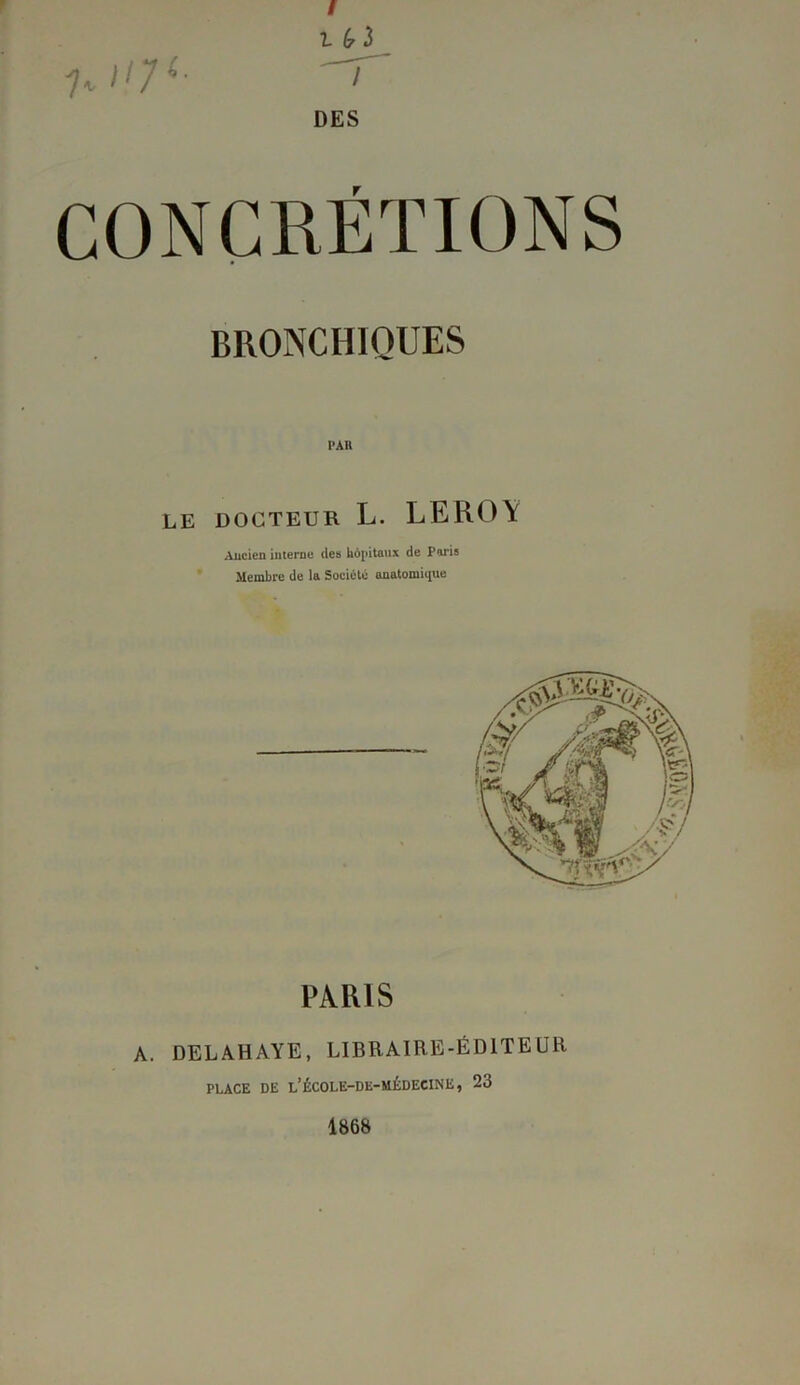 7* ^7L t(?ï T DES CONCRÉTIONS BRONCHIQUES LE DOCTEUR L. LEROY Ancien interne des hôpitaux de Paris Membre de la Société anatomique PARIS A. DELAHAYE, LIBRAIRE-ÉDITEUR PLACE DE l’ÉCOLE-DE-MÉDECINE, 23 1868