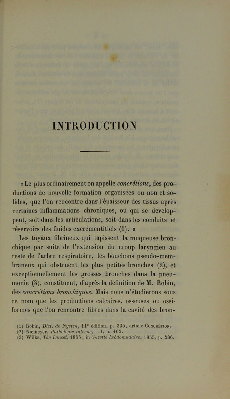 INTRODUCTION « Le plus ordinairement on appelle concrétions, des pro- ductions de nouvelle formation organisées ou non et so- lides, que l’on rencontra dansl'épaisseur des tissus après certaines inflammations chroniques, ou qui se dévelop- pent, soit dans les articulations, soit dans les conduits et réservoirs des fluides excrémentitiels (1). » Les tuyaux fibrineux qui tapissent la muqueuse bron- chique par suite de l’extension du croup laryngien au reste de l’arbre respiratoire, les bouchons pseudo-mem- braneux qui obstruent les plus petites bronches (2), et exceptionnellement les grosses bronches dans la pneu- monie (3), constituent, d’après la définition de M. Robin, des concrétions bronchiques. Mais nous n’étudierons sous ce nom que les productions calcaires, osseuses ou ossi- formes que l’on rencontre libres dans la cavité des brori- (1) Robin, Did. de Nysten, 11e édition, p. 335, article Ccwchétion. (2) Niemeyer, Pathologie interne, t. 1, p. 162.