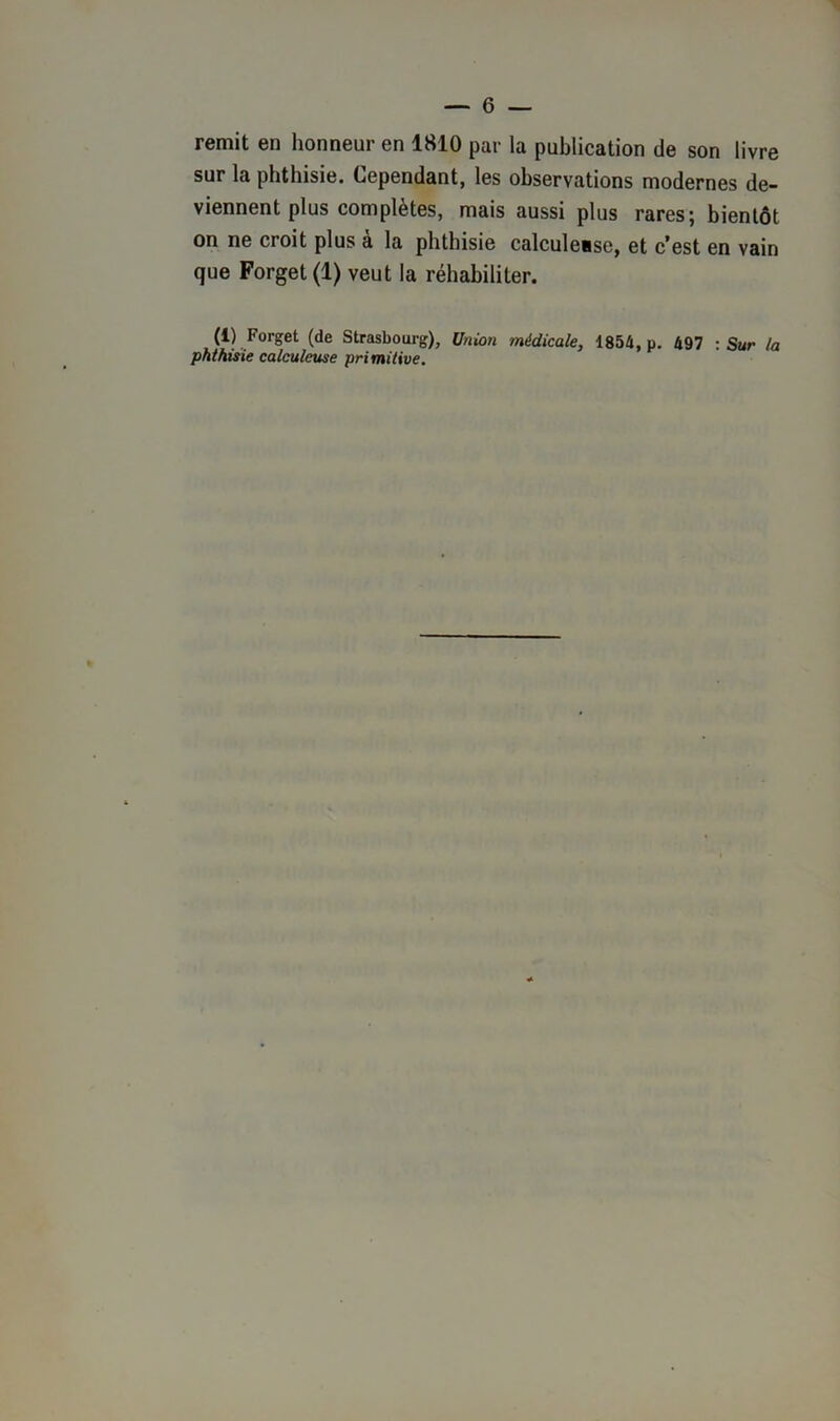 remit en honneur en 1810 par la publication de son livre sur la phthisie. Cependant, les observations modernes de- viennent plus complétés, mais aussi plus rares 5 bientôt on ne croit plus à la phthisie calculesse, et c’est en vain que Forget(l) veut la réhabiliter. (i) Forget (de Strasbourg), Union médicale, 1854, p. 497 : Sur la phthisie calculcuse primitive.