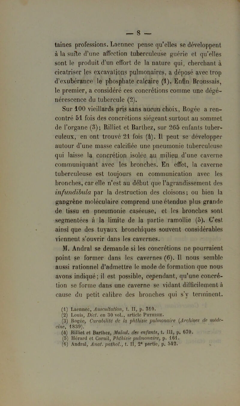 taines professions. Laennec pense qu’elles se développent à la s lifte d’une affection tuberculeuse guérie et qu’elles sont le produit d’un effort de la nature qui. cherchant à cicatriser les excavations pulmonaires, a déposé avec trop d’exubérance le phosphate calcaire (1). Enfin Broussais, le premier, a considéré ces concrétions comme une dégé- nérescence du tubercule (2). Sur 100 vieillards pris sans aucun choix, Rogée a ren- contré 51 fois des concrétions siégeant surtout au sommet de l’organe (.H); Rilliet et Barthez, sur 265 enfants tuber- culeux, en ont trouvé 21 fois (i). 11 peut se développer autour d’une masse calcifiée une pneumonie tuberculeuse qui laisse la concrétion isolée au milieu d’une caverne communiquant avec les bronches. En effet, la caverne tuberculeuse est toujours en communication avec les bronches, car elle n’est au début que l’agrandissement des infundibula par la destruction des cloisons; ou bien la gangrène moléculaire comprend une étendue plus grande de tissu en pneumonie caséeuse, et les bronches sont segmentées à la limite de la partie ramollie (5). C’est ainsi que des tuyaux bronchiques souvent considérables viennent s’ouvrir dans les cavernes. M. Andral se demande si les concrétions ne pourraient point se former dans les cavernes (6). Il nous semble aussi rationnel d’admettre le mode de formation que nous avons indiqué; il est possible, cependant, qu’une concré- tion se forme dans une caverne se vidant difficilement à cause du petit calibre des bronches qui s’y terminent. (1) Laennec, Auscultation, t. II, p. 310. (2) Louis, Dict. en 30 vol., article Phthisie. (3) Rogée, Curabilité de la phthisie pulmonaire (Archives de méde- cine, 1839). (h) Rilliet et Barthez, Malad. des enfants, t. 111, p. 670. (5) Hérnrd et Gornil, Phthisie pulmonaire, p. 161.