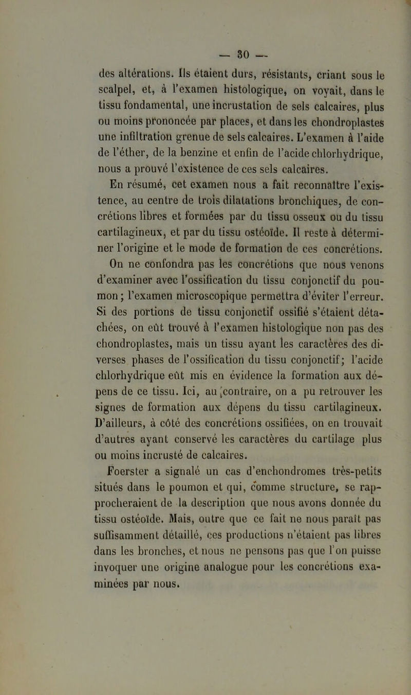 des altérations. Us étaient durs, résistants, criant sous le scalpel, et, à l’examen histologique, on voyait, dans le tissu fondamental, une incrustation de sels calcaires, plus ou moins prononcée par places, et dans les chondroplastes une infiltration grenue de sels calcaires. L’examen à l’aide de l’éther, de la benzine et enfin de l’acide chlorhydrique, nous a prouvé l’existence de ces sels calcaires. En résumé, cet examen nous a fait reconnaître l’exis- tence, au centre de trois dilatations bronchiques, de con- crétions libres et formées par du tissu osseux ou du tissu cartilagineux, et par du tissu ostéoïde. Il reste à détermi- ner l’origine et le mode de formation de ces concrétions. On ne confondra pas les concrétions que nous venons d’examiner avec l’ossification du tissu conjonctif du pou- mon ; l’examen microscopique permettra d’éviter l’erreur. Si des portions de tissu conjonctif ossifié s’étaient déta- chées, on eût trouvé à l’examen histologique non pas des chondroplastes, mais un tissu ayant les caractères des di- verses phases de l’ossification du tissu conjonctif; l’acide chlorhydrique eût mis en évidence la formation aux dé- pens de ce tissu. Ici, au [contraire, on a pu retrouver les signes de formation aux dépens du tissu cartilagineux. D’ailleurs, à côté des concrétions ossifiées, on en trouvait d’autres ayant conservé les caractères du cartilage plus ou moins incrusté de calcaires. Foerster a signalé un cas d’enchondromes très-petits situés dans le poumon et qui, comme structure, se rap- procheraient de la description que nous avons donnée du tissu ostéoïde. Mais, outre que ce fait ne nous paraît pas suffisamment détaillé, ces productions n’étaient pas libres dans les bronches, et nous ne pensons pas que l’on puisse invoquer une origine analogue pour les concrétions exa- minées par nous.