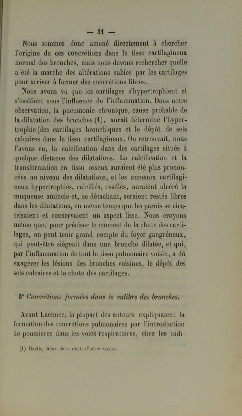 Nous sommes donc amené directement à chercher l’origine de ces concrétions dans le tissu cartilagineux normal des bronches, mais nous devons rechercher quelle a été la marche des altérations subies par les cartilages pour arriver à former des concrétions libres. Nous avons vu que les cartilages s’hyperlrophient et s’ossifient sous l’influence de l’inflammation. Dans notre observation, la pneumonie chronique, cause probable de la dilatation des bronches (1), aurait déterminé l’hyper- trophie [des cartilages bronchiques et le dépôt de sels calcaires dans le tissu cartilagineux. On retrouvait, nous l’avons vu, la calcification dans des cartilages situés à quelque distance des dilatations. La calcification et la transformation en tissu osseux auraient été plus pronon- cées au niveau des dilatations, et les anneaux cartilagi- neux hypertrophiés, calcifiés, ossifiés, auraient ulcéré la muqueuse amincie et, se détachant, seraient restés libres dans les dilatations, en même temps que les parois se cica- trisaient et conservaient un aspect lisse. Nous croyons même que, pour préciser le moment de la chute des carti- lages, on peut tenir grand compte du foyer gangréneux, qui peut-être siégeait dans une bronche dilatée, et qui, par l’inflammation de tout le tissu pulmonaire voisin, a dû exagérer les lésions des bronches voisines, le dépôt des sels calcaires et la chute des cartilages. 3° Concrétions formées dans le calibre des bronches. Avant Laennec, la plupart des auteurs expliquaient la formation des concrétions pulmonaires par l’introduction de poussières dans les voies respiratoires, chez les indi- (1) Bui'lli, Mém. Soc. méd. d’observation.