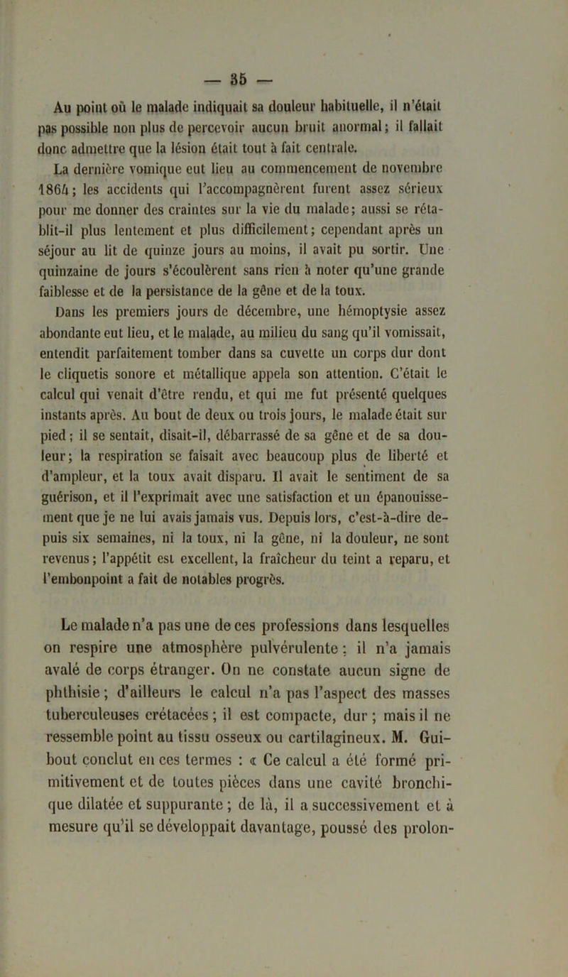 Au point où le malade indiquait sa douleur habituelle, il n’était pas possible non plus de percevoir aucun bruit anormal; il fallait donc admettre que la lésion était tout à fait centrale. La dernière vomique eut lieu au commencement de novembre 1864; les accidents qui l’accompagnèrent furent assez sérieux pour me donner des craintes sur la vie du malade; aussi se réta- blit-il plus lentement et plus difficilement ; cependant après un séjour au lit de quinze jours au moins, il avait pu sortir. Une quinzaine de jours s’écoulèrent sans rien h noter qu’une grande faiblesse et de la persistance de la gêne et de la toux. Dans les premiers jours de décembre, une hémoptysie assez abondante eut lieu, et le malade, au milieu du sang qu’il vomissait, entendit parfaitement tomber dans sa cuvette un corps dur dont le cliquetis sonore et métallique appela son attention. C’était le calcul qui venait d’être rendu, et qui me fut présenté quelques instants après. Au bout de deux ou trois jours, le malade était sur pied; il se sentait, disait-il, débarrassé de sa gêne et de sa dou- leur; la respiration se faisait avec beaucoup plus de liberté et d’ampleur, et la toux avait disparu. Il avait le sentiment de sa guérison, et il l’exprimait avec une satisfaction et un épanouisse- ment que je ne lui avais jamais vus. Depuis lors, c’est-à-dire de- puis six semaines, ni la toux, ni la gêne, ni la douleur, ne sont revenus ; l’appétit est excellent, la fraîcheur du teint a reparu, et l’embonpoint a fait de notables progrès. Le malade n’a pas une de ces professions dans lesquelles on respire une atmosphère pulvérulente ; il n’a jamais avalé de corps étranger. On ne constate aucun signe de phthisie ; d’ailleurs le calcul n’a pas l’aspect des masses tuberculeuses crétacées; il est compacte, dur; mais il ne ressemble point au tissu osseux ou cartilagineux. M. Gui- bout conclut en ces termes : a Ce calcul a été formé pri- mitivement et de toutes pièces dans une cavité bronchi- que dilatée et suppurante ; de là, il a successivement et à mesure qu’il se développait davantage, poussé des proion-