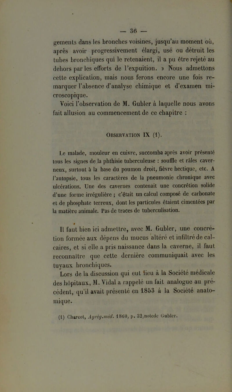 gemenls dans les bronches voisines, jusqu’au moment où, après avoir progressivement élargi, usé ou détruit les tubes bronchiques qui le retenaient, il a pu être rejeté au dehors par les efforts de l’expuition. » Nous admettons cette explication, mais nous ferons encore une fois re- marquer l’absence d’analyse chimique et d’examen mi- croscopique. Voici l’observation de M. Gubler à laquelle nous avons fait allusion au commencement de ce chapitre : Observation IX (1). Le malade, mouleur en cuivre, succomba après avoir présenté tous les signes de la phthisie tuberculeuse : souffle et râles caver- neux, surtout à la base du poumon droit, fièvre hectique, etc. A l’autopsie, tous les caractères de la pneumonie chronique avec ulcérations. Une des cavernes contenait une concrétion solide d’une forme irrégulière ; c’était un calcul composé de carbonate et de phosphate terreux, dont les particules étaient cimentées par la matière animale. Pas de traces de tuberculisation. » Il faut bien ici admettre, avec M. Gubler, une concré- tion formée aux dépens du mucus altéré et infiltré de cal- caires, et si elle a pris naissance dans la caverne, il faut reconnaître que cette dernière communiquait avec les tuyaux bronchiques. Lors de la discussion qui eut lieu à la Société médicale des hôpitaux, M. Vidal a rappelé un fait analogue au pré- cédent, qu’il avait présenté eu 1853 à la Société anato- mique.