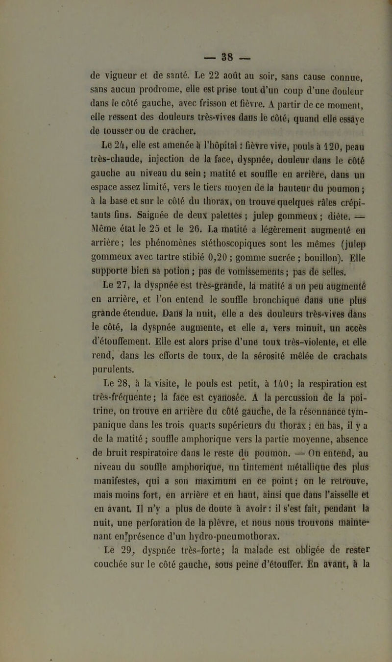 de vigueur et de santé. Le 22 août au soir, sans cause connue, sans aucun prodrome, elle est prise tout d’un coup d’une douleur dans le côté gauche, avec frisson et fièvre. A partir de ce moment, elle ressent des douleurs très-vives dans le côté, quand elle essaye de tousser ou de cracher. Le 24, elle est amenée b l’hôpital : fièvre vive, pouls à 120, peau très-chaude, injection de la face, dyspnée, douleur dans le côté gauche au niveau du sein ; matité et souille en arrière, dans un espace assez limité, vers le tiers moyen de la hauteur du poumon ; à la base et sur le côté du thorax, on trouve quelques râles crépi- tants fins. Saignée de deux palettes; julep gommeux; diète. — Même état le 25 et le 26. La matité a légèrement augmenté en arrière ; les phénomènes stéthoscopiques sont les mêmes (julep gommeux avec tartre stibié 0,20 ; gomme sucrée ; bouillon). Elle supporte bien sa potion ; pas de vomissements; pas de selles. Le 27, la dyspnée est très-grande, la matité a un peu augmenté en arrière, et l’on entend le souffle bronchique dans une plus grande étendue. Dans la nuit, elle a des douleurs très-vives dans le côté, la dyspnée augmente, et elle a, vers minuit, un accès d'étouffement. Elle est alors prise d’une toux très-violente, et elle rend, dans les efforts de toux, de la sérosité mêlée de crachats purulents. Le 28, ù la visite, le pouls est petit, à 140; la respiration est très-fréquente ; la face est cyanosée. A la percussion de la poi- trine, on trouve en arrière du côté gauche, de la résonnance tym- panique dans les trois quarts supérieurs du thorax ; en bas, il y a de la matité; souffle amphorique vers la partie moyenne, absence de bruit respiratoire dans le reste dü poumon. — On entend, au niveau du souffle amphorique, un tintement métallique des plus manifestes, qui a son maximum en ce point; on le retrouve, mais moins fort, en arrière et en haut, ainsi que dans l’aisselle et en avant. Il n’y a plus de doute à avoir ; il s’est fait, pendant la nuit, une perforation de la plèvre, et nous nous trouvons mainte- nant enfprésence d’un hydro-pneumothorax. Le 29. dyspnée très-forte; la malade est obligée de rester couchée sur le côté gauche, sous peine d’étouffer. En avant, b la