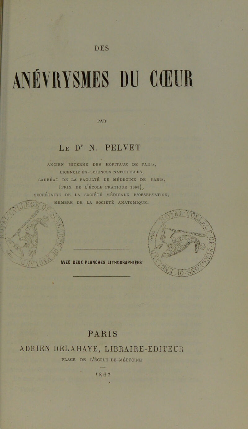 ANÉVRYSMES DU CIEllR ANCIEN INTERNE DES HÔPITAUX DE PARIS, LICENCIÉ ÈS-SCJENCES NATURELLES, LAURÉAT DE LA FACULTÉ DE MEDECINE DE PARIS, (prix de l’école pratique 1860), SECRÉTAIRE DE LA SOCIÉTÉ MÉDICALE D'OBSERVATION, EMBRE DE LA SOCIÉTÉ ANATOMIQUE. PARIS ADRIEN ÜELAHÀYE, LIBRAIRE-EDITEUR PAR Le Dr N. PELVET A \ AVEC DEUX PLANCHES LITHOGRAPHIÉES PLACE DE l’école-DE-MÉDECINE '8 67