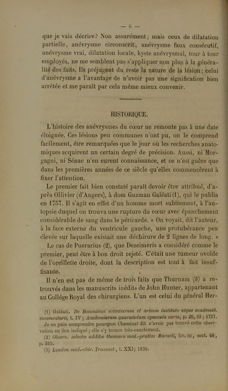 — ü — que je vais décrire? Non assurément; mais ceux de dilatation partielle, anévrysme circonscrit, anévrysme faux consécutif, anévrysme vrai, dilatation locale, kyste anévrysmal, tour à tour employés, ne me semblent pas s’appliquer non plus à la généra- lité des faits. Ils préjugent du reste la nature de la lésion; celui d’anévrysme a l’avantage de n’avoir pas une signification bien arrêtée et me paraît par cela même mieux convenir. HISTORIQUE. L'histoire des anévrysmes du cœur ne remonte pas à une date éloignée. Ces lésions peu communes n’ont pu, on le comprend facilement, être remarquées que le jour où les recherches anato- miques acquirent un certain degré de précision. Aussi, ni Mor- gagni, ni Sénac n’en eurent connaissance, et ce n’est guère que dans les premières années de ce siècle qu’elles commencèrent à fixer l’attention. Le premier fait bien constaté paraît devoir être attribué, d’a- près Ollivier (d’Angers), à dom Guzman Galéati(l), qui le publia en 1757. Il s’agit en effet d’un homme mort subitement, à l’au- topsie duquel on trouva une rupture du cœur avec épanchement considérable de sang dans le péricarde. « On voyait, dit l’auteur, à la face externe du ventricule gauche, une protubérance peu élevée sur laquelle existait une déchirure de 2 lignes de long. » Le cas de Puerarius (2), que Dezeimeris a considéré comme le premier, peut être à bon droit rejeté. C’était une tumeur ovoïde de l’oreillette droite, dont la description est tout à fait insuf- fisante. . . Il n’en est pas de même de trois faits que Thurnam (3) a re- trouvés dans les manuscrits inédits de John Hunter, appartenant au Collège Royal des chirurgiens. L’un est celui du général Her- (1) Galéati. üe Bononicnsi scientiarum et artium inslituto atque academid. commentarii, t. IV; Academiarum quarumdam opuscula varia, p. 26, 33; 1757. Je ne puis comprendre pourquoi Chassiuat dit n’avoir pas trouve cette obser- vation au lieu indiqué; elle s’y trouve très-exactement. (2) OOserv. selectte additee thesauro med.-pratico Burneti, liv» ni, sect. 68, ]>. 345. (3) Luiuton med.-chir. Transuct., t. XXI; 1838.