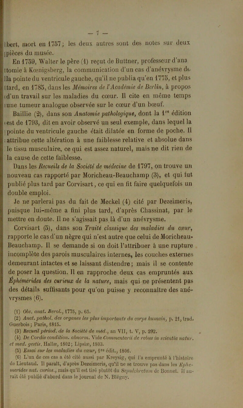 ibert, mort en 1757; les deux autres sont des notes sur deux [pièces du musée. En 1759, Walter le père (1) reçut de Buttner, professeur d’ana ttomie à Kœnigsberg, la communication d’un cas d’anévrysme dt lia pointe du ventricule gauche, qu’il ne publia qu’en 1775, et plus Itard, en 1785, dans les Mémoires de l’Académie de Berlin, à propos (d’un travail sur les maladies du cœur. Il cite en même temps îune tumeur analogue observée sur le cœur d’un bœuf. Baillie (2), dans son Anatomie pathologique, dont la lre édition iest de 1793, dit en avoir observé un seul exemple, dans lequel la pointe du ventricule gauche était dilatée en forme de poche. 11 ; attribue cette altération à une faiblesse relative et absolue dans le tissu musculaire, ce qui est assez naturel, mais ne dit rien de la cause de cette faiblesse. Dans les Recueils de la Société de médecine de 1797, on trouve un nouveau cas rapporté par Moricheau-Beaucliamp (3), et qui lut publié plus tard par Corvisart, ce qui en lit faire quelquefois un double emploi. Je ne parlerai pas du fait de Meckel (4) cité par Dezeimeris, puisque lui-même a fini plus tard, d’après Chassinat, par le mettre en doute. Il ne s’agissait pas,là d’un anévrysme. Corvisart (5), dans son Traité classique des maladies du cœur, rapporte le cas d’un nègre qui n’est autre que celui de Moriclieau- Beauchamp. Il se demande si on doit l’attribuer à une rupture incomplète des parois musculaires internes, les couches externes demeurant intactes et se laissant distendre ; mais il se contente de poser la question. Il en rapproche deux cas empruntés aux Éphémérides des curieux de la nature, mais qui ne présentent pas des détails suffisants pour qu’on puisse y reconnaître des ané- vrysmes (6). (1) Obs. anat. Berol., 1T75, p. 65. (2) Anat. pathol. des organes les plus importants du corps humain, p. 21, trad« Guerbois; Paris, 1815. (3) Recueil périod. de la Société de méd., an VII, t. V, p. 292. (4) De Cordis condition, abnorm. Vide Cornmentarii de rebus in scientia natur. et med. gestù. Hallæ, 1802; Lipsiæ, 1803. (5) Essai sur les maladies du cœur, lfe édit., 1806. (6) L’un de ces cas a été cité aussi par Kreysig, qui l’a emprunté à l’histoire do Lieutaud. Il parait, d’après Dezeimeris, qu’il ne se trouve pas dans les Ephc- merides nat. curios., mais qu’il est tiré plutôt du Sepulchrctuin de Bonnet. Il au- rait été publié d’abord dans le journal de N. Blégny.