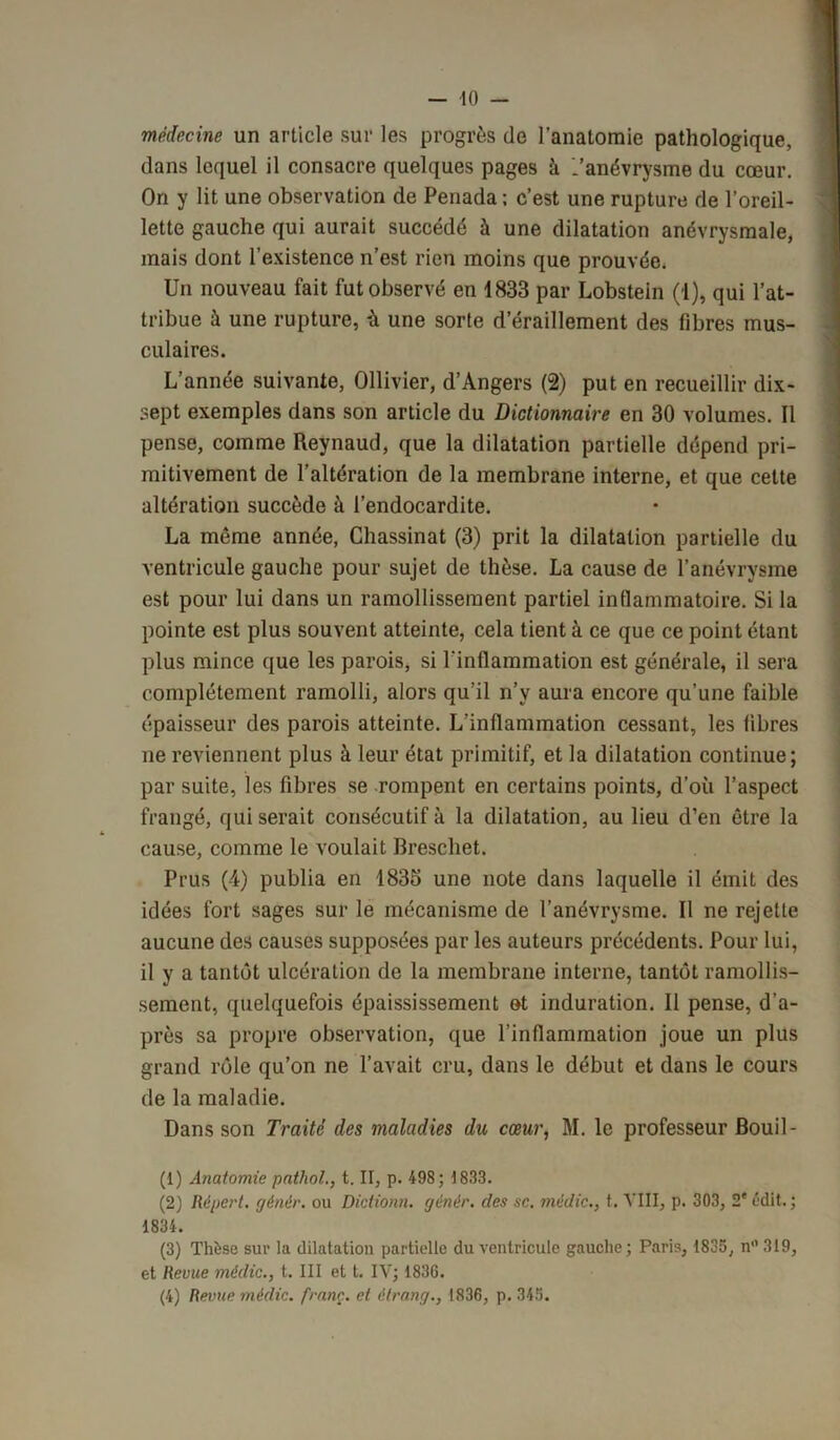 médecine un article sur les progrès de l’anatomie pathologique, dans lequel il consacre quelques pages à .'anévrysme du cœur. On y lit une observation de Penada ; c’est une rupture de l’oreil- lette gauche qui aurait succédé à une dilatation anévrysmale, mais dont l’existence n’est rien moins que prouvée. Un nouveau fait fut observé en 1833 par Lobstein (1), qui l’at- tribue à une rupture, ù une sorte d’éraillement des fibres mus- culaires. L’année suivante, Ollivier, d’Angers (2) put en recueillir dix- sept exemples dans son article du Dictionnaire en 30 volumes. Il pense, comme Reynaud, que la dilatation partielle dépend pri- mitivement de l’altération de la membrane interne, et que cette altération succède à l’endocardite. La même année, Chassinat (3) prit la dilatation partielle du ventricule gauche pour sujet de thèse. La cause de l’anévrysme est pour lui dans un ramollissement partiel inflammatoire. Si la pointe est plus souvent atteinte, cela tient à ce que ce point étant plus mince que les parois, si l'inflammation est générale, il sera complètement ramolli, alors qu’il n’y aura encore qu’une faible épaisseur des parois atteinte. L’inflammation cessant, les fibres ne reviennent plus à leur état primitif, et la dilatation continue; par suite, les fibres se rompent en certains points, d’où l’aspect frangé, qui serait consécutif à la dilatation, au lieu d’en être la cause, comme le voulait Breschet. Prus (4) publia en 1835 une note dans laquelle il émit des idées fort sages sur le mécanisme de l’anévrysme. Il ne rejette aucune des causes supposées par les auteurs précédents. Pour lui, il y a tantôt ulcération de la membrane interne, tantôt ramollis- sement, quelquefois épaississement et induration. Il pense, d’a- près sa propre observation, que l’inflammation joue un plus grand rôle qu’on ne l’avait cru, dans le début et dans le cours de la maladie. Dans son Traité des maladies du cœur, M. le professeur Bouil- (1) Anatomie pathol., t. II, p. 498; 1833. (2) Répert. génèr. ou Dictionn. génér. des sc. me die., t. VIII, p. 303, 2e édit. ; 1834. (3) Thèse sur la dilatation partielle du ventricule gauche; Paris, 1835, n° 319, et Revue médic., t. III et t. IV; 1836. (4) Revue médic. franç. et êtrang., 1836, p. 345.