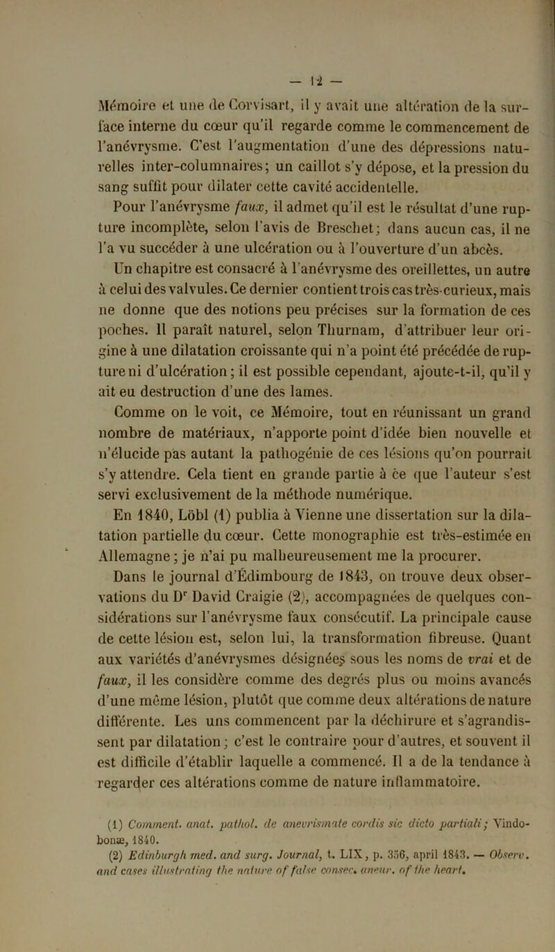 Mémoire et une de Corvisart, il y avait une altération de la sur- face interne du cœur qu’il regarde comme le commencement de l’anévrysme. C’est l'augmentation d’une des dépressions natu- relles inter-columnaires; un caillot s’y dépose, et la pression du sang suffit pour dilater cette cavité accidentelle. Pour l’anévrysme faux, il admet qu’il est le résultat d’une rup- ture incomplète, selon l’avis de Breschet; dans aucun cas, il ne l’a vu succéder à une ulcération ou à l’ouverture d’un abcès. Un chapitre est consacré à l’anévrysme des oreillettes, un autre ■h celui des valvules. Ce dernier contient trois cas très-curieux, mais ne donne que des notions peu précises sur la formation de ces poches. Il paraît naturel, selon Thurnam, d’attribuer leur ori- gine à une dilatation croissante qui n’a point été précédée de rup- ture ni d’ulcération ; il est possible cependant, ajoute-t-il, qu’il y ait eu destruction d’une des lames. Comme on le voit, ce Mémoire, tout en réunissant un grand nombre de matériaux, n’apporte point d’idée bien nouvelle et n’élucide pas autant la pathogénie de ces lésions qu’on pourrait s’y attendre. Cela tient en grande partie à ce que l’auteur s’est servi exclusivement de la méthode numérique. En 1840, Lôbl (1) publia à Vienne une dissertation sur la dila- tation partielle du cœur. Cette monographie est très-estimée en Allemagne; je n’ai pu malheureusement me la procurer. Dans le journal d’Edimbourg de 1843, on trouve deux obser- vations du Dr David Craigie (2), accompagnées de quelques con- sidérations sur l’anévrysme faux consécutif. La principale cause de cette lésion est, selon lui, la transformation fibreuse. Quant aux variétés d’anévrysmes désignée^ sous les noms de vrai et de faux, il les considère comme des degrés plus ou moins avancés d’une même lésion, plutôt que comme deux altérations de nature différente. Les uns commencent par la déchirure et s’agrandis- sent par dilatation; c’est le contraire pour d’autres, et souvent il est difficile d’établir laquelle a commencé. Il a de la tendance à regarder ces altérations comme de nature inflammatoire. (1) Comment, anat. pathol. (le anevrismate cordis sic dicto partiali; Vindo- bonæ, 1840. (2) Edinburgh med. and snrg. Journal, t. LIX, p. 356, april 1843. — Observ. and cases illustrâting tbe nature of f'a/se consec. anetir. nf the heart.
