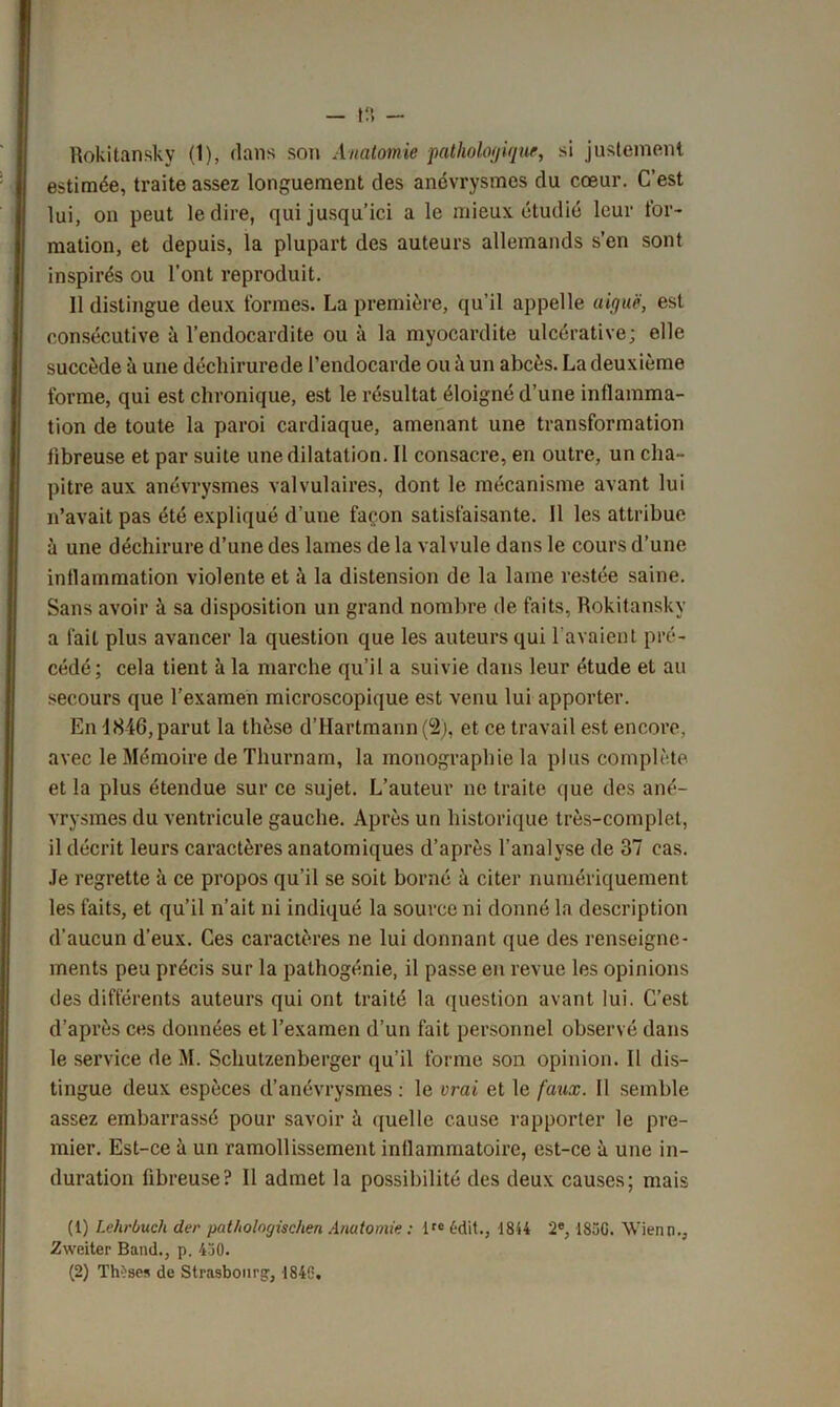 Rokitansky (1), dans son Anatomie pathologique, si justement estimée, traite assez longuement des anévrysmes du cœur. C’est lui, on peut le dire, qui jusqu’ici a le mieux étudié leur for- mation, et depuis, la plupart des auteurs allemands s’en sont inspirés ou l’ont reproduit. 11 distingue deux formes. La première, qu’il appelle aiguë, est consécutive à l’endocardite ou à la myocardite ulcérative; elle succède à une déchirurede l’endocarde ou à un abcès. La deuxième forme, qui est chronique, est le résultat éloigné d’une inflamma- tion de toute la paroi cardiaque, amenant une transformation fibreuse et par suite une dilatation. Il consacre, en outre, un cha- pitre aux anévrysmes valvulaires, dont le mécanisme avant lui n’avait pas été expliqué d’une façon satisfaisante. 11 les attribue à une déchirure d’une des lames de la valvule dans le cours d’une inflammation violente et à la distension de la lame restée saine. Sans avoir à sa disposition un grand nombre de faits, Rokitansky a fait plus avancer la question que les auteurs qui l avaient pré- cédé; cela tient à la marche qu’il a suivie dans leur étude et au secours que l’examen microscopique est venu lui apporter. En 1846, parut la thèse d’Hartmann (2), et ce travail est encore, avec le Mémoire de Thurnam, la monographie la plus complète et la plus étendue sur ce sujet. L’auteur ne traite que des ané- vrysmes du ventricule gauche. Après un historique très-complet, il décrit leurs caractères anatomiques d’après l’analyse de 37 cas. Je regrette à ce propos qu’il se soit borné à citer numériquement les faits, et qu’il n’ait ni indiqué la source ni donné la description d'aucun d’eux. Ces caractères ne lui donnant que des renseigne- ments peu précis sur la pathogénie, il passe en revue les opinions des différents auteurs qui ont traité la question avant lui. C’est d’après ces données et l’examen d’un fait personnel observé dans le service de M. Schutzenberger qu’il forme son opinion. Il dis- tingue deux espèces d’anévrysmes : le vrai et le faux. Il semble assez embarrassé pour savoir il quelle cause rapporter le pre- mier. Est-ce à un ramollissement inflammatoire, est-ce à une in- duration fibreuse? Il admet la possibilité des deux causes; mais (1) Lehrbuch der pat/iolngischen Anatomie : ltc 6dit., 4844 2e, 1850. Wienn., Zweiter Band., p. 430. (2) Thèses de Strasbourg:, 1846,