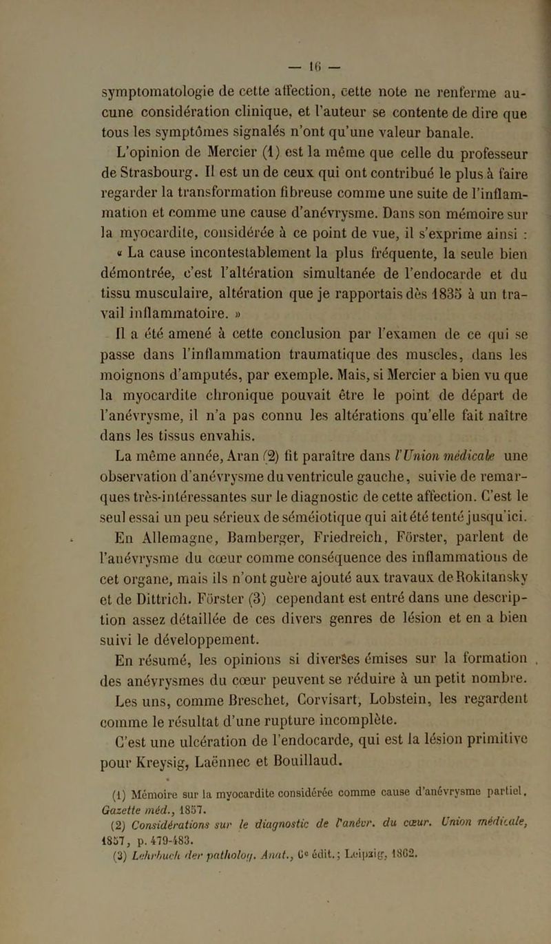 symptomatologie (le cette affection, cette note ne renferme au- cune considération clinique, et l’auteur se contente de dire que tous les symptômes signalés n’ont qu’une valeur banale. L’opinion de Mercier (1) est la même que celle du professeur de Strasbourg. Il est un de ceux qui ont contribué le plus à faire regarder la transformation fibreuse comme une suite de l’inflam- mation et comme une cause d’anévrysme. Dans son mémoire sur la myocardite, considérée à ce point de vue, il s’exprime ainsi : « La cause incontestablement la plus fréquente, la seule bien démontrée, c’est l’altération simultanée de l’endocarde et du tissu musculaire, altération que je rapportais dès 1835 à un tra- vail inflammatoire. » Il a été amené à cette conclusion par l’examen de ce qui se passe dans l’inflammation traumatique des muscles, dans les moignons d’amputés, par exemple. Mais, si Mercier a bien vu que la myocardite chronique pouvait être le point de départ de l’anévrysme, il n’a pas connu les altérations qu’elle fait naître dans les tissus envahis. La même année, Aran (2) fit paraître dans l’Union médicale une observation d’anévrysme du ventricule gauche, suivie de remar- ques très-intéressantes sur le diagnostic de cette affection. C’est le seul essai un peu sérieux de séméiotique qui aitété tenté jusqu’ici. En Allemagne, Bamberger, Friedreich, Fors ter, parlent de l’anévrysme du cœur comme conséquence des inflammations de cet organe, mais ils n’ont guère ajouté aux travaux deRokitansky et de Dittrich. Fürster (3) cependant est entré dans une descrip- tion assez détaillée de ces divers genres de lésion et en a bien suivi le développement. En résumé, les opinions si diverses émises sur la formation , des anévrysmes du cœur peuvent se réduire à un petit nombre. Les uns, comme Breschet, Corvisart, Lobstein, les regardent comme le résultat d’une rupture incomplète. C’est une ulcération de l’endocarde, qui est la lésion primitive pour Kreysig, Laënnec et Bouillaud. (1) Mémoire sur la myocardite considérée comme cause d’anévrysme partiel. Gazette méd., 1857. (2) Considérations sur le diagnostic de fanévr. du cizur. Lnxon médicale, 1857, p. 479-483. (3) Lehrhuch der patholog. Anat., 0e édit. ; Leipaiy, 18G2.