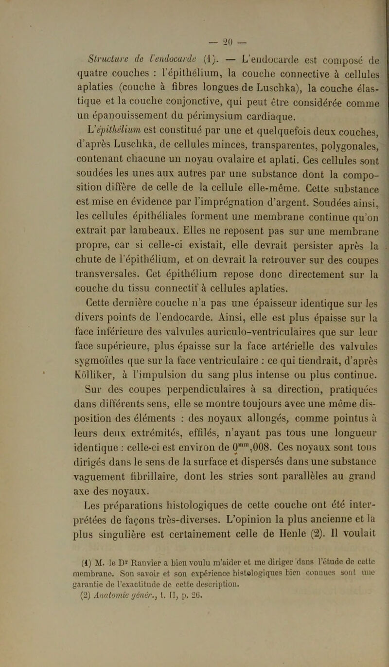 Structure de l'endocurde (!}. — L’endocarde est composé de quatre couches : l’épithélium, la couche connective à cellules aplaties (couche à fibres longues de Luschka), la couche élas- tique et la couche conjonctive, qui peut être considérée comme un épanouissement du périmysium cardiaque. L’épithélium est constitué par une et quelquefois deux couches, d’après Luschka, de cellules minces, transparentes, polygonales, contenant chacune un noyau ovalaire et aplati. Ces cellules sont soudées les unes aux autres par une substance dont la compo- sition diffère de celle de la cellule elle-même. Cette substance est mise en évidence par l’imprégnation d’argent. Soudées ainsi, les cellules épithéliales forment une membrane continue qu’on extrait par lambeaux. Elles ne reposent pas sur une membrane propre, car si celle-ci existait, elle devrait persister après la chute de l’épithélium, et on devrait la retrouver sur des coupes transversales. Cet épithélium repose donc directement sur la couche du tissu connectif à cellules aplaties. Cette dernière couche n’a pas une épaisseur identique sur les divers points de l’endocarde. Ainsi, elle est plus épaisse sur la face inférieure des valvules auriculo-ventriculaires que sur leur face supérieure, plus épaisse sur la face artérielle des valvules sygmoïdes que sur la face ventriculaire : ce qui tiendrait, d’après Kolliker, à l’impulsion du sang plus intense ou plus continue. Sur des coupes perpendiculaires à sa direction, pratiquées dans différents sens, elle se montre toujours avec une même dis- position des éléments : des noyaux allongés, comme pointus à leurs deux extrémités, effilés, n’ayant pas tous une longueur identique : celle-ci est environ de O,008. Ces noyaux sont tous dirigés dans le sens de la surface et dispersés dans une substance vaguement fibrillaire, dont les stries sont parallèles au grand axe des noyaux. Les préparations histologiques de cette couche ont été inter- prétées de façons très-diverses. L’opinion la plus ancienne et la plus singulière est certainement celle de Henle (2). Il voulait (1) M. le Dr Ranvier a bien voulu m’aider et me diriger dans l’étude de cette membrane. Son savoir et son expérience histologiques bien connues soûl une garantie de l’exactitude de cette description. (2) Anatomie gémir., I. Il, p. 2(1.