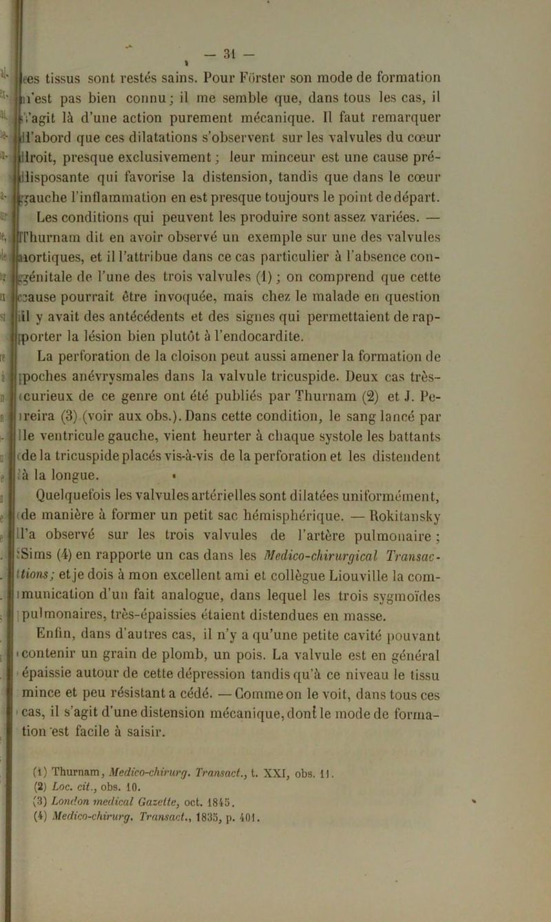 ees tissus sont restés sains. Pour Forster son mode de formation l’est pas bien connu; il me semble que, dans tous les cas, il Vagit là d’une action purement mécanique. Il faut remarquer l’abord que ces dilatations s’observent sur les valvules du cœur Iroit, presque exclusivement ; leur minceur est une cause pré- disposante qui favorise la distension, tandis que dans le cœur gauche l’inflammation en est presque toujours le point de départ. Les conditions qui peuvent les produire sont assez variées. — rrhurnam dit en avoir observé un exemple sur une des valvules dei aortiques, et il l’attribue dans ce cas particulier à l’absence con- génitale de l’une des trois valvules (1) ; on comprend que cette cause pourrait être invoquée, mais chez le malade en question iil y avait des antécédents et des signes qui permettaient de rap- pporter la lésion bien plutôt à l’endocardite. La perforation de la cloison peut aussi amener la formation de ipoches anévrysmales dans la valvule tricuspide. Deux cas très- icurieux de ce genre ont été publiés par Thurnam (2) et J. Pe- ireira (3) (voir aux obs.). Dans cette condition, le sang lancé par de ventricule gauche, vient heurter à chaque systole les battants (delà tricuspide placés vis-à-vis de la perforation et les distendent à la longue. • Quelquefois les valvules artérielles sont dilatées uniformément, de manière à former un petit sac hémisphérique. — Rokitansky il’a observé sur les trois valvules de l’artère pulmonaire ; ■Sims (4) en rapporte un cas dans les Medico-cliirurgical Transac- tions; et je dois à mon excellent ami et collègue Liouville la com- imunication d’un fait analogue, dans lequel les trois sygmoïdes pulmonaires, très-épaissies étaient distendues en masse. Enfin, dans d’autres cas, il n’y a qu’une petite cavité pouvant (contenir un grain de plomb, un pois. La valvule est en général épaissie autour de cette dépression tandis qu’à ce niveau le tissu mince et peu résistant a cédé. —Gomme on le voit, dans tous ces cas, il s’agit d’une distension mécanique, don! le mode de forma- tion est facile à saisir. (1) Thurnam, Medico-chirurg. Transact., t. XXI, obs. 11. (2) Loc. cit., obs. 10. (3) London medical Gazette, oct. 1843. (4) Medico-chirurg. Transact., 1835, p. 401.