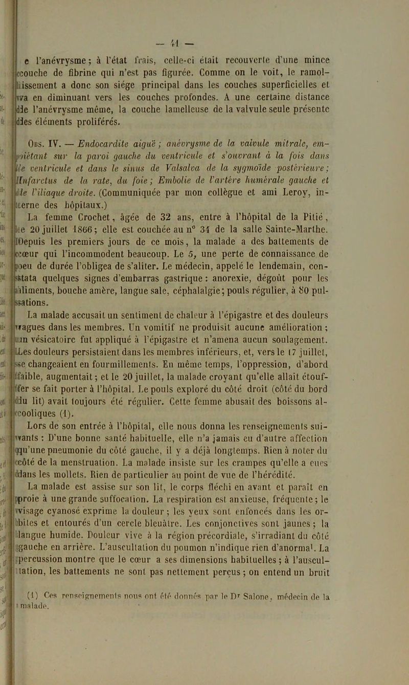 sa- il- lit e l’anévrysme ; à l’état frais, celle-ci était recouverte d’une mince (■couche de fibrine qui n’est pas figurée. Comme on le voit, le ramol- lissement a donc son siège principal dans les couches superficielles et vva en diminuant vers les couches profondes. A une certaine distance die l’anévrysme même, la couche lamellcuse de la valvule seule présente dies éléments proliférés. Ous. IV. — Endocardite aiguë ; anévrysme de la valvule mitrale, em- piétant sur la paroi gauche du ventricule et s ouvrant à la fois dans Ue ventricule et dans le sinus de Valsalva de la sygmo'ide postérieure ; llnfarctus de la rate, du foie; Embolie de l'artère humérale gauche et Me l'iliaque droite. (Communiquée par mon collègue et ami Leroy, in- terne des hôpitaux.) La femme Crochet, âgée de 32 ans, entre à l’hôpital de la Pitié, ire 20 juillet 1866; elle est couchée au n° 34 de la salle Sainte-Marthe. Depuis les premiers jours de ce mois, la malade a des battements de ccoeur qui l’incommodent beaucoup. Le 5, une perte de connaissance de [oeu de durée l’obligea de s’aliter. Le médecin, appelé le lendemain, con- stata quelques signes d’embarras gastrique : anorexie, dégoût pour les aliments, bouche amère, langue sale, céphalalgie; pouls régulier, à SO pul- sations. La malade accusait un sentiment de chaleur à l’épigastre et des douleurs vagues dans les membres. Un vomitif ne produisit aucune amélioration ; uun vésicatoire fut appliqué à l'épigastre cl n’amena aucun soulagement, lies douleurs persistaient dans les membres inférieurs, et, vers le 17 juillet, se changeaient en fourmillements. En même temps, l’oppression, d’abord : ■ (faible, augmentait ; et le 20 juillet, la malade croyant qu’elle allait ctouf- ffer se fait porter à l’hôpital. I.e pouls exploré du côté droit (côté du bord tüu lit) avait toujours été régulier. Cette femme abusait des boissons al- cooliques (1). Lors de son entrée à l’hôpital, elle nous donna les renseignements sui- vants : D’une bonne santé habituelle, elle n’a jamais eu d’autre affection u’une pneumonie du côté gauche, il y a déjà longtemps. Rien à noter du côté de la menstruation. La malade insiste sur les crampes qu’elle a eues ans les mollets. Rien de particulier au point de vue de l’hérédité. La malade est assise sur son lit, le corps fléchi en avant et paraît en [proie à une grande suffocation. La respiration est anxieuse, fréquente; le 'visage cyanosé exprime la douleur ; les yeux sont enfoncés dans les or- libiles et entourés d’un cercle bleuâtre. Les conjonctives sont jaunes; la • langue humide. Douleur vive à la région précordiale, s’irradiant du côté igauche en arrière. L’auscultation du poumon n’indique rien d’anorma1. La [percussion montre que le cœur a ses dimensions habituelles ; à l’auscul- tation, les battements ne sont pas nettement perçus; on entend un bruit (l) Ces renseignemcnls nous ont été donnés par le Dr Salone. i malade. médecin de la
