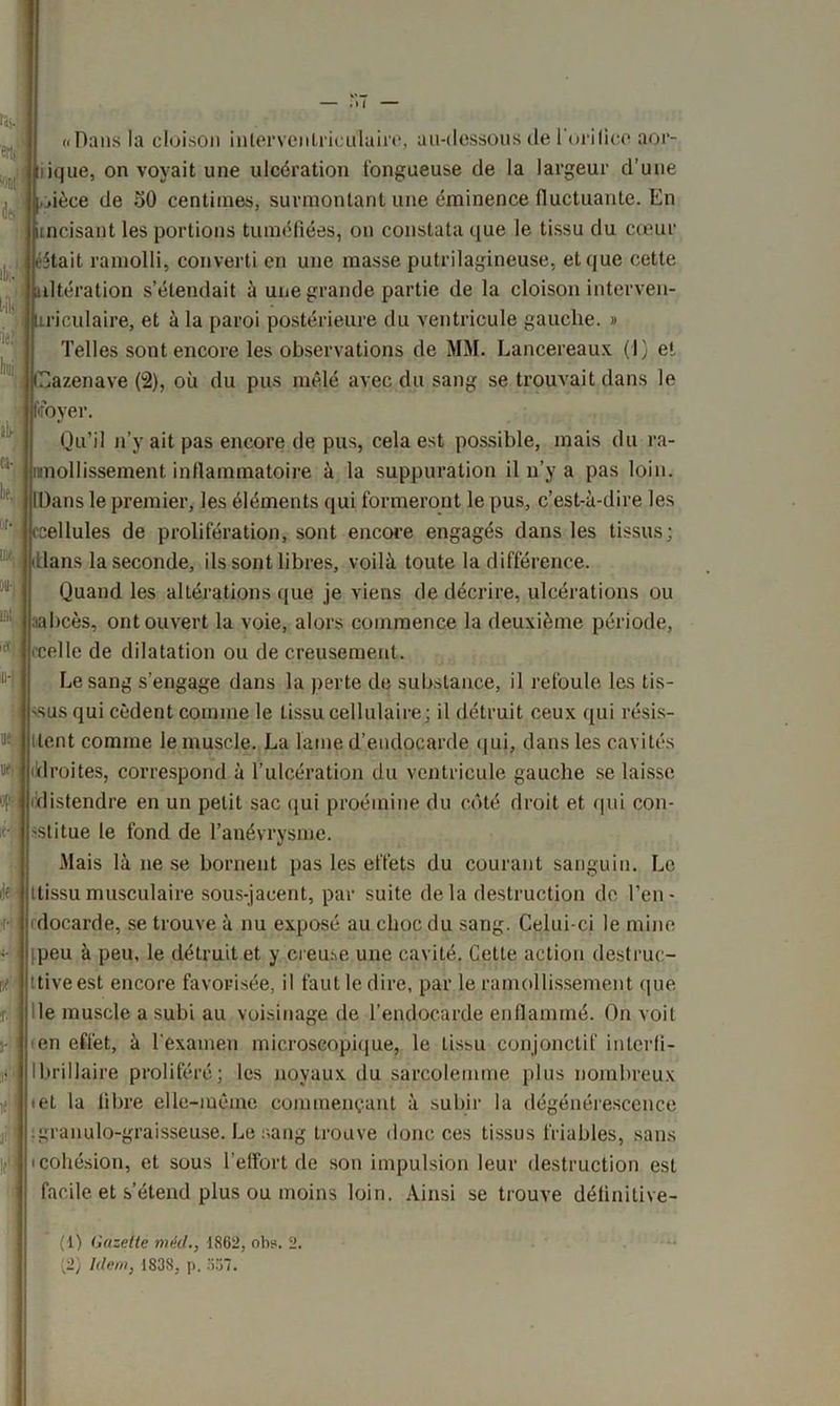w Ibi.1 2 [■ill ie?î boi. ab- Ci- lié, or- me. ÛU* ml. IU-1 ((Dans la cloison interventriculaire, au-dessous de l'orilicc app- lique, on voyait une ulcération fongueuse de la largeur d’une ièee de 50 centimes, surmontant une éminence fluctuante. En incisant les portions tuméfiées, on constata que le tissu du cœur .était ramolli, converti en une masse putrilagineuse, et que cette altération s’étendait à une grande partie de la cloison interven- m'culaire, et à la paroi postérieure du ventricule gauche. » Telles sont encore les observations de MM. Lancereaux (I) e!. Cazenave (2), où du pus mêlé avec du sang se trouvait dans le fffoyer. Qu’il n’y ait pas encore de pus, cela est possible, mais du ra- mollissement inflammatoire à la suppuration il n’y a pas loin. Dans le premier, les éléments qui formeront le pus, c’est-à-dire les ellules de prolifération, sont encore engagés dans les tissus; Llans la seconde, ils sont libres, voilà toute la différence. Quand les altérations que je viens de décrire, ulcérations ou nabcès, ont ouvert la voie, alors commence la deuxième période, celle de dilatation ou de creusement. Le sang s’engage dans la perte de substance, il refoule les tis- sus qui cèdent comme le tissu cellulaire; il détruit ceux qui résis- tlent comme le muscle. La laine d’endocarde qui, dans les cavités (droites, correspond à l’ulcération du ventricule gauche se laisse distendre en un petit sac qui proémine du côté droit et qui con- stitue le fond de l’anévrysme. Mais là ne se bornent pas les effets du courant sanguin. Le ilf jjttissu musculaire sous-jacent, par suite delà destruction de l’en- docarde, se trouve à nu exposé au choc du sang. Celui-ci le mine ipeu à peu, le détruit et y creme une cavité. Cette action destruc- ttiveest encore favorisée, il faut le dire, par le ramollissement que le muscle a subi au voisinage de l’endocarde enflammé. On voit (en effet, à l'examen microscopique, le tissu conjonctif inlerfi- Ibrillaire proliféré; les noyaux du sarcolemme plus nombreux .et la libre elle-même commençant à subir la dégénérescence igranulo-graisseuse. Le sang trouve donc ces tissus friables, sans (cohésion, et sous l'effort de son impulsion leur destruction est facile et s’étend plus ou moins loin. Ainsi se trouve délinitive- (1) Gazette méd., 1862, oh*. 2. (2) Idem, 183S, p. 557.