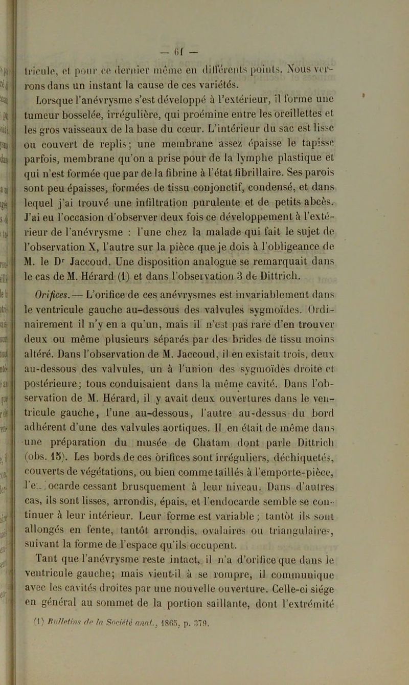 — (if - Iricule, et pour co dernier même en différents points. Nous ver- rons dans un instant la cause de ces variétés. Lorsque l’anévrysme s’est développé à l’extérieur, il forme une tumeur bosselée, irrégulière, qui proémine entre les oreillettes et les gros vaisseaux de la base du cœur. L’intérieur du sac est lisse ou couvert de replis; une membrane assez épaisse le tapisse parfois, membrane qu’on a prise pour de la lymphe plastique et qui n’est formée que par de la fibrine à l’état librillaire. Ses parois sont peu épaisses, formées de tissu conjonctif, condensé, et dans lequel j’ai trouvé une infiltration purulente et de petits abcès. J’ai eu l'occasion d’observer deux fois ce développement à l’exté- rieur de l'anévrysme : l'une chez la malade qui fait le sujet de l’observation X, l’autre sur la pièce que je dois à l’obligeance de M. le Dr Jaccoud. Une disposition analogue se remarquait dans le cas de M. Hérard (1) et dans l’observation 3 de Dittrich. Orifices.— L’orifice de ces anévrysmes est invariablement dans le ventricule gauche au-dessous des valvules sygmoïdes. Ordi- nairement il n’v en a qu’un, mais il n’est pas rare d’en trouver deux ou même plusieurs séparés par des brides de tissu moins altéré. Dans l’observation de M. Jaccoud, il en existait trois, deux au-dessous des valvules, un à l’union des sygmoïdes droite cl postérieure; tous conduisaient dans la même cavité. Dans l’ob- servation de M. Hérard, il y avait deux ouvertures dans le ven- tricule gauche, l’une au-dessous, l’autre au-dessus du bord adhérent d’une des valvules aortiques. II en était de même dans une préparation du musée de Chatam dont parle Dittrich (obs. 15). Les bords de ces orifices sont irréguliers, déchiquetés, couverts de végétations, ou bien comme taillés à l’emporte-pièce, l’c ocarde cessant brusquement à leur niveau. Dans d’au Ires cas, ils sont lisses, arrondis, épais, et l’endocarde semble se con- tinuer à leur intérieur. Leur forme est variable ; tantôt ils sont allongés en fente, tantôt arrondis, ovalaires ou triangulaires, suivant la forme de l’espace qu’ils occupent. Tant que l'anévrysme reste intact, il n’a d’orifice que dans le ventricule gauche; mais vient-il à se rompre, il communique avec les cavités droites par une nouvelle ouverture. Celle-ci siège en général au sommet de la portion saillante, dont l’extrémité M) Bullotins do h Société nnnt.. 1805, p. HT S.