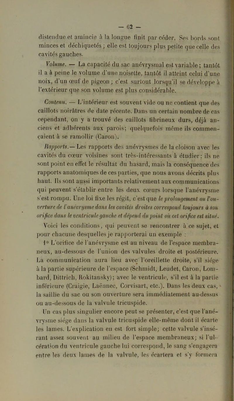 - 62 - distendue et amincie à la longue finit par céder. Ses bords sont minces et déchiquetés ; elle est toujours plus petite que celle des cavités gauches. Volume. — La capacité du sac anévrysmal est variable ; tantôt il a à peine le volume d’une noisette, tantôt il atteint celui d’une noix, d’un œuf de pigeon ; c’est surtout lorsqu’il se développe à l’extérieur que son volume est plus considérable. Contenu. — L’intérieur est souvent vide ou ne contient que des caillots noirâtres de date récente. Dans un certain nombre de cas cependant, on y a trouvé des caillots fibrineux durs, déjà an- ciens et adhérents aux parois; quelquefois même ils commen- çaient à se ramollir (Caron). Rapports.— Les rapports des anévrysmes de la cloison avec les cavités du cœur voisines sont très-intéressants à étudier; ils ne sont point en effet le résultat du hasard, mais la conséquence des rapports anatomiques de ces parties, que nous avons décrits plus haut. Ils sont aussi importants relativement aux communications qui peuvent s’établir entre les deux cœurs lorsque l’anévrysme s’est rompu. Une loi fixe les régit, c’est que le prolongement ou l'ou- verture de l'anévrysme dans les cavités droites correspond toujours à son orifice dans le ventricule gauche et dépend du point où cet orifice est situé. Voici les conditions, qui peuvent se rencontrer à ce sujet, et pour chacune desquelles je rapporterai un exemple : 1° L’orifice de l’anévrysme est au niveau de l’espace membra- neux, au-dessous de l’union des valvules droite et postérieure. La communication aura lieu avec l’oreillette droite, s’il siège à la partie supérieure de l’espace (Schmidt, Leudet, Caron, Lom- bard, Dittrich, Rokitansky); avec le ventricule, s’il est à la partie inférieure (Craigie, Laënnec, Corvisart, etc.). Dans les deux cas, - la saillie du sac ou son ouverture sera immédiatement au-dessus ou au-dessous de la valvule tricuspide. Un cas plus singulier encore peut se présenter, c’est que l’ané- vrysme siège dans la valvule tricuspide elle-même dont il écarte les lames. L’explication en est fort simple; cette valvule s’insé- rant assez souvent au milieu de l’espace membraneux; si l'ul- cération du ventricule gauche lui correspond, le sang s’engagera entre les deux lames de la valvule, les écartera et s’y formera