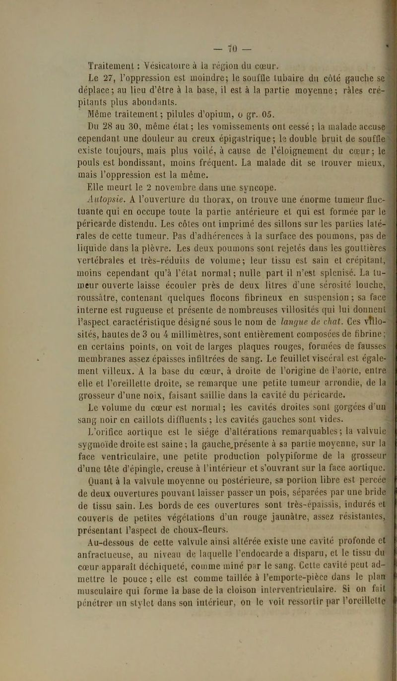 Traitement : Vésicatoire à la région du cœur. Le 27, l’oppression est moindre; le souffle tubaire du côté gauche sc déplace; au lieu d’être à la base, il est à la partie moyenne; râles cré- 1 pilants plus abondants. Même traitement ; pilules d’opium, o gr. 05. Du 28 au 30, même état ; les vomissements ont cessé ; la malade accuse ] cependant une douleur au creux épigastrique; le double bruit de souffle ] existe toujours, mais plus voilé, à cause de l’éloignement du cœur; le pouls est bondissant, moins fréquent. La malade dit se trouver mieux, 9 mais l’oppression est la même. Klle meurt le 2 novembre dans une syncope. Autopsie. A l’ouverture du thorax, on trouve une énorme tumeur fluc- j tuante qui en occupe toute la partie antérieure et qui est formée par le 1 péricarde distendu. Les côtes ont imprimé des sillons sur les parties laté- raies de celle tumeur. Pas d’adhérences à la surface des poumons, pas de I liquide dans la plèvre. Les deux poumons sont rejetés dans les gouttières I vertébrales et très-réduits de volume; leur tissu est sain et crépitant, I moins cependant qu’à l’état normal; nulle part il n’est splcnisé. La lu- 1 meur ouverte laisse écouler près de deux litres d'une sérosité louche, I rnussâtre, contenant quelques flocons fibrineux en suspension ; sa face | interne est rugueuse et présente de nombreuses villosités qui lui donnent I l’aspect caractéristique désigné sous le nom de langue de chat. Ces vîllo- J sités, hautes de 3 ou 4 millimètres, sont entièrement composées de fibrine ; I en certains points, on voit de larges plaques rouges, formées de fausses || membranes assez épaisses infiltrées de sang. Le feuillet viscéral est égale- Il ment villeux. A la base du cœur, à droite de l’origine de l’aorte, entre II elle et l’oreillette droite, se remarque une petite tumeur arrondie, de la II grosseur d’une noix, faisant saillie dans la cavité du péricarde. Le volume du cœur est normal; les cavités droites sont gorgées d'un I sang noir en caillots diffluents ; les cavités gauches sont vides. L’orifice aortique est le siège d’altérations remarquables; la valvule II sygmoide droite est saine; la gauche„présente à sa partie moyenne, sur la || face ventriculaire, une petite production polypiforme de la grosseur ! d’une tête d’épingle, creuse à l’intérieur et s’ouvrant sur la face aortique, jj Quant à la valvule moyenne ou postérieure, sa portion libre est percée de deux ouvertures pouvant laisser passer un pois, séparées par une bride I de tissu sain. Les bords de ces ouvertures sont très-épaissis, indurés et couverts de petites végétations d’un rouge jaunâtre, assez résistantes, présentant l’aspect de choux-fleurs. Au-dessous de cette valvule ainsi altérée existe une cavité profonde et anfractueuse, au niveau de laquelle l'endocarde a disparu, et le tissu du j cœur apparaît déchiqueté, comme miné par le sang. Cette cavité peut ad- mettre le pouce ; elle est comme taillée à l’emporte-pièce dans le plan musculaire qui forme la base de la cloison interventriculaire. Si on fait } pénétrer un stylet dans son intérieur, on le voit ressortir par l’oreillette