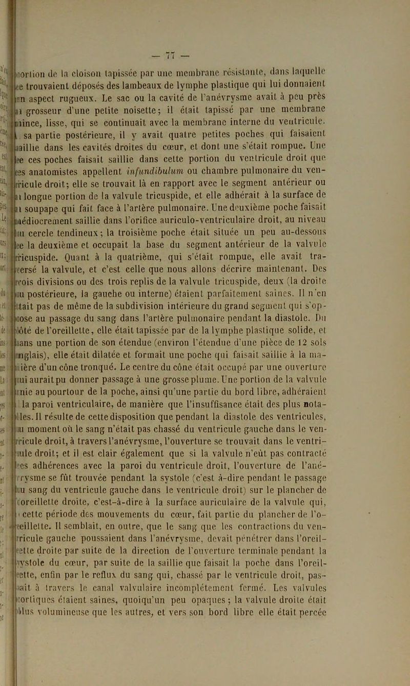 l' -ionion il*' la cloison tapissée par une membrane résistante, dans laquelle 11 (e trouvaient déposés des lambeaux de lymphe plastique qui lui donnaient 1 -n aspect rugueux. Le sac ou la cavité de l’anévrysme avait à peu près at grosseur d’une petite noisette; il était tapissé par une membrane îince, lisse, qui se continuait avec la membrane interne du ventricule, sa partie postérieure, il y avait quatre petites poches qui faisaient aaillie dans les cavités droites du cœur, et dont une s’était rompue. Une ee ces poches faisait saillie dans cette portion du ventricule droit que s anatomistes appellent infundibulum ou chambre pulmonaire du ven- rricule droit; elle se trouvait là en rapport avec le segment antérieur ou i longue portion de la valvule tricuspide, et elle adhérait à la surface de t soupape qui fait, face à l’artère pulmonaire. Une deuxième poche faisait kj médiocrement saillie dans l’orifice auriculo-ventriculaire droit, au niveau nu cercle tendineux ; la troisième poche était située un peu au-dessous ee la deuxième et occupait la base du segment antérieur de la valvule tricuspide. Quant à la quatrième, qui s’était rompue, elle avait tra- rersé la valvule, et c’est celle que nous allons décrire maintenant. Des reois divisions ou des trois replis de la valvule tricuspide, deux (la droite nu postérieure, la gauche ou interne) étaient parfaitement saines. Il nen tait pas de même de la subdivision intérieure du grand segment qui s'op- pose au passage du sang dans l’artère pulmonaire pendant la diastole. Du ôté de l’oreillette, elle était tapissée par de la lymphe plastique solide, cl aans une portion de son étendue (environ l’étendue d’une pièce de 12 sols nglais), elle était dilatée et formait une poche qui faisait saillie à la ma- v ière d’un cône tronqué. Le centre du cône était occupé par une ouverture uni aurait pu donner passage à une grosse plume. Une portion de la valvule mie au pourtour de la poche, ainsi qu’une partie du bord libre, adhéraient la paroi ventriculaire, de manière que l’insuffisance était des plus Dota- les. J1 résulte de cette disposition que pendant la diastole des ventricules, nu moment où le sang n’était pas chassé du ventricule gauche dans le ven- rricule droit, à travers l’anévrysme, l’ouverture se trouvait dans le ventri- mle droit; et il est clair également que si la valvule n’eût pas contracté es adhérences avec la paroi du ventricule droit, l’ouverture de l’ané- rysme se fût trouvée pendant la systole (c’est à-dire pendant, le passage tiu sang du ventricule gauche dans le ventricule droit) sur le plancher de (oreillette droite, c’est-à-dire à la surface auriculaire de la valvule qui, i cette période des mouvements du cœur, fait partie du plancher de l’o- l{!< eeillelte. Il semblait, en outre, que le sang que les contractions du ven- rricule gauche poussaient dans l’anévrysme, devait pénétrer dans l’orcil- cette droite par suite de la direction de l’ouverture terminale pendant la vystole du cœur, par suite de la saillie que faisait la poche dans l’orcil- eette, enfin par le reflux du sang qui, chassé par le ventricule droit, pas- ait à travers le canal valvulaire incomplètement fermé. Les valvules corliqucs étaient saines, quoiqu’un peu opaques; la valvule droite était 'Mus volumineuse que les autres, et vers son bord libre elle était percée