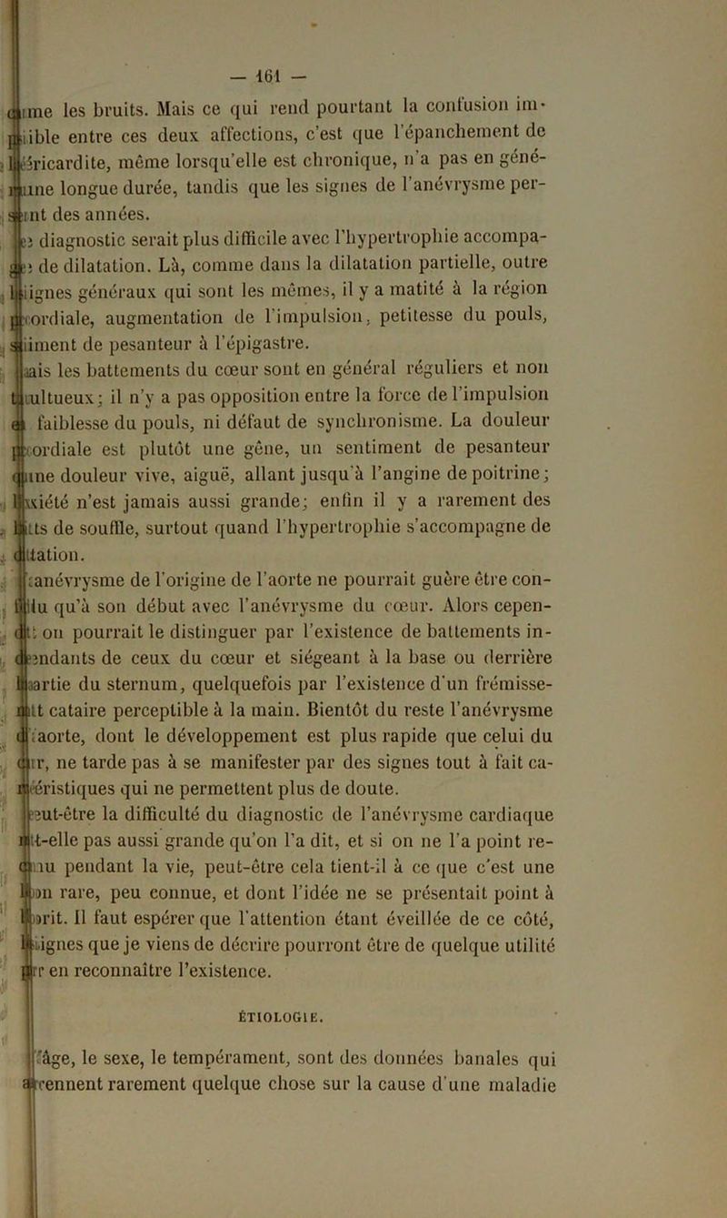 une les bruits. Mais ce qui rend pourtant la contusion ini* lible entre ces deux affections, c’est que l’épanchement de ééricardite, même lorsqu’elle est chronique, n'a pas en géné- me longue durée, tandis que les signes de l’anévrysme per- rnt des années. î diagnostic serait plus difficile avec l’hypertrophie accompa- ; de dilatation. Là, comme dans la dilatation partielle, outre lignes généraux qui sont les mêmes, il y a matité à la région ordiale, augmentation de l’impulsion, petitesse du pouls, iiment de pesanteur à l’épigastre. .tais les battements du cœur sont en général réguliers et non lultueux; il n’y a pas opposition entre la force de l’impulsion faiblesse du pouls, ni défaut de synchronisme. La douleur ordiale est plutôt une gêne, un sentiment de pesanteur me douleur vive, aiguë, allant jusqu'à l’angine de poitrine; \xiété n’est jamais aussi grande; enfin il y a rarement des us de souffie, surtout quand l’hypertrophie s’accompagne de ttation. ianévrysme de l’origine de l’aorte ne pourrait guère être con- lu qu’à son début avec l’anévrysme du cœur. Alors cepen- t on pourrait le distinguer par l’existence de battements in- ondants de ceux du cœur et siégeant à la base ou derrière partie du sternum, quelquefois par l’existence d'un frémisse- tt cataire perceptible à la main. Bientôt du reste l’anévrysme .aorte, dont le développement est plus rapide que celui du tr, ne tarde pas à se manifester par des signes tout à fait ca- ééristiques qui ne permettent plus de doute, mt-être la difficulté du diagnostic de l’anévrysme cardiaque i tt-elle pas aussi grande qu’on l’a dit, et si on ne l’a point re- <nnu pendant la vie, peut-être cela tient-il à ce que c'est une du rare, peu connue, et dont l’idée ne se présentait point à »rit. il faut espérer que l'attention étant éveillée de ce côté, i.ignes que je viens de décrire pourront être de quelque utilité ren reconnaître l’existence. ÉTIOLOGIE. ’àge, le sexe, le tempérament, sont des données banales qui cennent rarement quelque chose sur la cause d'une maladie